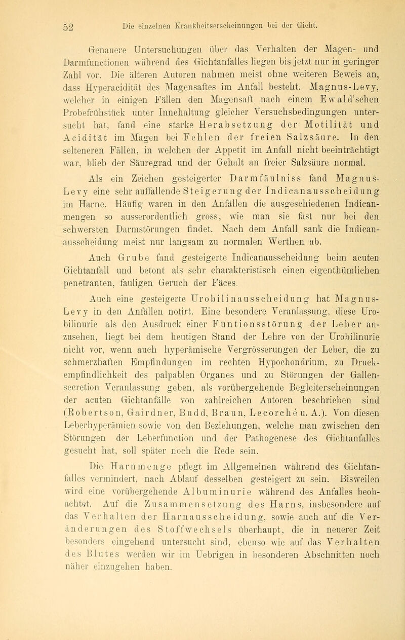 Genauere Untersuchungen über das Verhalten der Magen- und Darmfunctionen während des Giehtanfalles hegen bis jetzt nur in geringer Zahl vor. Die älteren Autoren nahmen meist ohne weiteren Beweis an, dass Hjperacidität des Magensaftes im Anfall besteht. Magnus-Levy, welcher in einigen Fällen den Magensaft nach einem Ewald'sehen Probefrühstüek unter Innehaltung gleicher Yersuchsbedingungen unter- sucht hat, fand eine starke Herabsetzung der Motilität und Acidität im Magen bei Fehlen der freien Salzsäure. In den selteneren Fällen, in welchen der Appetit im Anfall nicht beeinträchtigt war, blieb der Säuregrad und der Gehalt an freier Salzsäure normal. Als ein Zeichen gesteigerter Darmfäulniss fand Magnus- Levy eine sehr auffallende Steigerung der Indicanausscheidung im Harne. Häufig waren in den Anfällen die ausgeschiedenen Indican- mengen so ausserordenthch gross, wie man sie fast nur bei den schwersten Darmstörungen findet. Nach dem Anfall sank die Indican- ausscheidung meist nur langsam zu normalen Werthen ab. Auch Grube fand gesteigerte Indicanausscheidung beim acuten Gichtanfall und betont als sehr charakteristisch einen eigenthümlichen penetranten, fauligen Geruch der Fäces. Auch eine gesteigerte Urobilinausscheidung hat Magnus- Lev}'- in den Anfällen notirt. Eine besondere Veranlassung, diese Uro- bilinurie als den Ausdruck einer Funtionsstörung der Leber an- zusehen, liegt bei dem heutigen Stand der Lehre von der Urobilinurie nicht vor, wenn auch hyperämische Vergrösserungen der Leber, die zu schmerzhaften Empfindungen im rechten Hypochondrium, zu Druck- empfindlichkeit des palpablen Organes und zu Störungen der Gallen- seeretion Veranlassung geben, als vorübergehende Begleiterscheinungen der acuten Gichtanfälle von zahlreichen Autoren beschrieben sind (Robertson, Gairdner, Budd, Braun, Lecorche u. A.). Von diesen Leberhyperämien sowie von den Beziehungen, welche man zwischen den Störungen der Leberfunction und der Pathogenese des Gichtanfalles gesucht hat, soll später noch die Eede sein. Die Harn menge pflegt im Allgemeinen während des Gichtan- falles vermindert, nach Ablauf desselben gesteigert zu sein. Bisweilen wird eine vorübergehende Albuminurie während des Anfalles beob- achtet. Auf die Zusammensetzung des Harns, insbesondere auf das Verhalten der Harnausscheidung, sowie auch auf die Ver- änderungen des Stoffwechsels überhaupt, die in neuerer Zeit besonders eingehend untersucht sind, ebenso wie auf das Verhalten des Blutes werden wir im Uebrigen in besonderen Abschnitten noch näher einzugehen haben.