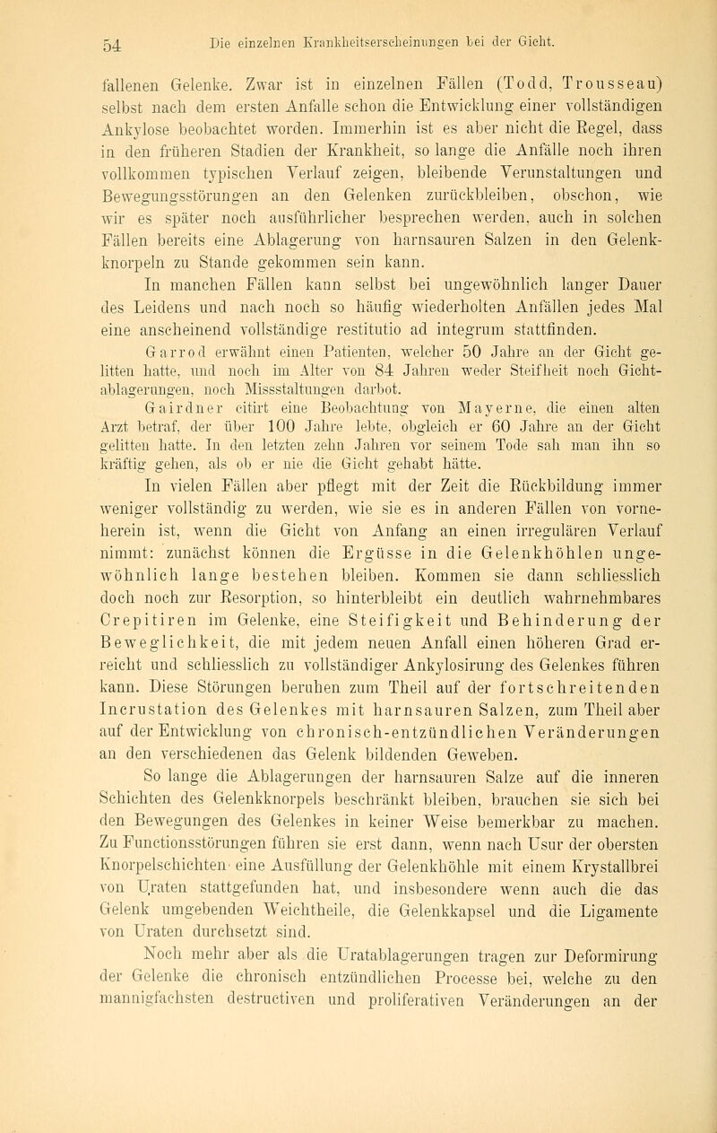 fallenen Gelenke. Zwar ist in einzelnen Fällen (Todd, Trousseau) selbst nach dem ersten Anfalle schon die Entwicklung einer vollständigen Ankylose beobachtet worden. Immerhin ist es aber nicht die Eegel, dass in den früheren Stadien der Krankheit, so lange die Anfälle noch ihren vollkommen typischen Verlauf zeigen, bleibende Verunstaltungen und Bewegungsstörungen an den Gelenken zurückbleiben, obschon, wie wir es später noch ausführlicher besprechen w'erden, auch in solchen Fällen bereits eine Ablagerung von harnsauren Salzen in den Gelenk- knorpeln zu Stande gekommen sein kann. In manchen Fällen kann selbst bei ungewöhnlich langer Dauer des Leidens und nach noch so häufig wiederholten Anfällen jedes Mal eine anscheinend vollständige restitutio ad integrum stattfinden. Garrod erwähnt einen Patienten, welclier 50 Jahre an der Gicht ge- litten hatte, und noch im Alter von 84 Jahren weder Steifheit noch Gicht- ahlagerungen, noch Missstaltungen darbot. Gairdner cith'fc eine Beobachtung von Mayerne, die einen alten Arzt betraf, der über 100 Jahre lebte, obgleich er 60 Jahre an der Gicht gelitten hatte. In den letzten zehn Jahren vor seinem Tode sah man ihn so kräftig gehen, als ob er nie die Gicht gehabt hätte. In vielen Fällen aber pflegt mit der Zeit die Eückbildung immer weniger vollständig zu werden, wie sie es in anderen Fällen von vorne- herein ist, w^enn die Gicht von Anfang an einen irregulären Verlauf nimmt: zunächst können die Ergüsse in die Gelenkhöhlen unge- wöhnlich lange bestehen bleiben. Kommen sie dann schhesslich doch noch zur Resorption, so hinterbleibt ein deutlich wahrnehmbares Orepitiren im Gelenke, eine Steifigkeit und Behinderung der Beweglichkeit, die mit jedem neuen Anfall einen höheren Grad er- reicht und schliesslich zu vollständiger Ankylosirung des Gelenkes führen kann. Diese Störungen beruhen zum Theil auf der fortschreitenden Incrustation des Gelenkes mit harnsauren Salzen, zum Theil aber auf der Entwicklung von chronisch-entzündlichen Veränderungen an den verschiedenen das Gelenk bildenden Geweben. So lange die Ablagerungen der harnsaureu Salze auf die inneren Schichten des Gelenkknorpels beschränkt bleiben, brauchen sie sich bei den Bewegungen des Gelenkes in keiner Weise bemerkbar zu machen. Zu Functionsstörungen führen sie erst dann, wenn nach Usur der obersten Knorpelschichten' eine Ausfüllung der Gelenkhöhle mit einem Krystallbrei von U;raten stattgefunden hat, und insbesondere wenn auch die das Gelenk umgebenden Weichtheile, die Gelenkkapsel und die Ligamente von Uraten durchsetzt sind. Noch mehr aber als die Uratablagerungen tragen zur Deformirung der Gelenke die chronisch entzündlichen Processe bei, welche zu den mannigfachsten destructiven und proliferativen Veränderungen an der