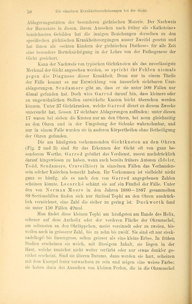 Ablagerungsstätten der besonderen giclitischen Materie. Der Nachweis der Harnsäure in diesen, ihrem Aussehen nach früher als »Kalksteine« bezeichneten Gebilden hat die innigen Beziehungen derselben zu den specifisehen gichtisehen Krankheitsvorgängen ausser Zweifel gesetzt und hat ihnen als »echten Kindern der gichtischen Diathese« für alle Zeit eine besondere Berücksichtigung in der Lehre von der Pathogenese der Gicht gesichert. Kann der Nachweis von typischen Gichtknoten als das zuverlässigste Merkmal der Gicht angesehen werden, so spricht ihr Fehlen niemals gegen die Diagnose dieser Krankheit. Denn nur in einem Theile der Fälle kommt es zur Entwicklung von äusserlich sichtbaren Urat- ablagerungen. Scudamore gibt an, dass er sie unter 500 Fällen nur 45mal gefunden hat. Doch wies Garrod darauf hin, dass kleinere oder an uno-ewöhnlichen Stellen entwickelte Knoten leicht übersehen werden können, unter 37 Gichtkranken, welche Garrod direct zu diesem Zwecke untersucht hat, liessen 17 sichtbare Ablagerungen auffinden; unter diesen 17 waren bei sieben die Knoten nur an den Ohren, bei neun gleichzeitig an den Ohren und in der Umgebung der Gelenke wahrnehmbar, und nur in einem Falle wurden sie in anderen Körpertheilen ohne ßetheiligung der Ohren gefunden. Die am häufigsten vorkommenden Gichtknoten an den Ohren (Fig. 2 und 3) sind für das Erkennen der Gicht oft von ganz be- sonderem Werthe. Garrod gebührt das Verdienst, zuerst nachdrücklich darauf hingewiesen zu haben, wenn auch bereits frühere Autoren (Ideler, Todd, Scudamore, Cruveilhier) in einzelnen Fällen das Vorhanden- sein solcher Knötchen bemerkt haben. Ihr Vorkommen ist vielleicht nicht ganz so häufig, als es nach den von Garrod angegebenen Zahlen scheinen könnte. Lecorehe schätzt sie auf ein Fünftel der Fälle. Unter den von Norman Moore in den Jahren 1880—1887 gesammelten 80 Sectionsfällen finden sich nur fünfmal Tophi an den Ohren ausdrück- lich verzeichnet, eine Zahl die sicher zu gering ist. Duckworth fimd sie unter 150 Fällen 49mal. Man findet diese kleinen Tophi am häufigsten am Eande des Helix, seltener auf dem Anthelix oder der vorderen Fläche der Ohrmuschel, am seltensten an den Ohrläppchen, meist vereinzelt oder zu zweien, bis- weilen auch in grösserer Zahl, bis zu zehn bis zwölf. Sie sind oft nur Steck- nadelkopf- bis linsengross, selten grösser als eine kleine Erbse. In frühen Stadien erscheinen sie weich, mit flüssigem Inhalt, sie Hegen in der Haut, welche zunächst nicht weiter verfärbt oder nur etwas dunkler ge- röthet erscheint. Sind sie älteren Datums, dann werden sie hart, scheinen mit dem Knorpel fester verwachsen zu sein und zeigen eine weisse Farbe; sie haben dann das Aussehen von kleinen Perlen, die in die Ohrmuschel