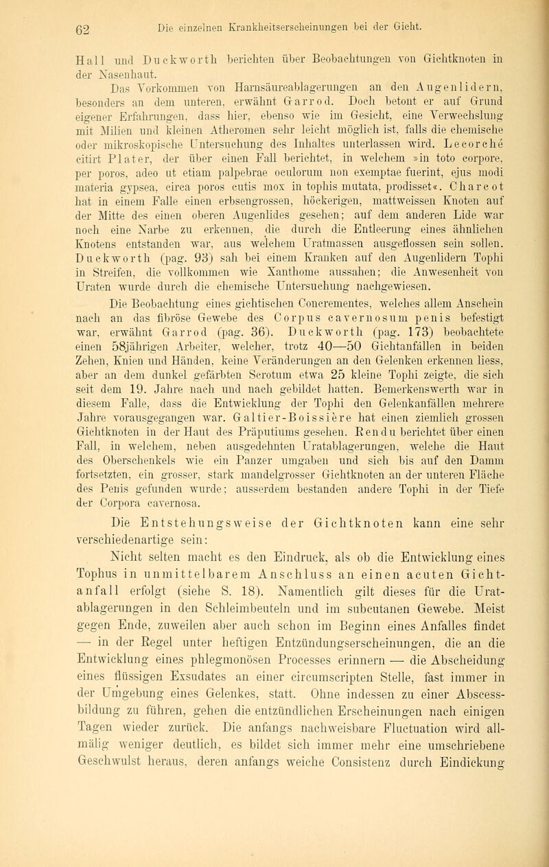 Hall und Diiekworth berieMen über Beobachtimgen von Grichtknoten in der Nasenliaat. Das Vorkommen von Harnsäureablagenmgen an den Augenlidern, besonders an dem unteren, erwähnt Grarrod. Doch betont er auf Grund eigener Erfahrungen, dass hier, ebenso wie im Gesieht, eine Yerwechslung mit Milien und kleinen Atheromen sehr leicht möglich ist, falls die chemische oder mikroskopische Untersuchung des Inhaltes unterlassen wird. Lecorehe citirt Plater, der über einen Fall berichtet, in welchem »in toto corpore, per porös, adeo ut etiam palpebrae oculorum non exemptae fuerint, ejus modi materia gypsea, circa porös cutis mox in tophis matata, prodisset«. Charcot hat in einem Falle einen erbsengrossen, höckerigen, mattweissen Knoten auf der Mitte des einen oberen Augenlides gesehen; auf dem anderen Lide war noch eine Narbe zu erkennen, die durch die Entleerung eines ähnlichen Knotens entstanden war, aus welchem Uratmassen ausgeflossen sein sollen. Duckworth (pag. 93) sah bei einem Krauken auf den Augenlidern Tophi in Streifen, die vollkommen wie Xanthome aussahen; die Anwesenheit von üraten wurde durch die chemische Untersuchung nachgewiesen. Die Beobachtung eines gichtischen Concrementes, welches allem Ansehein nach an das fibröse Gewebe des Corpus cavernosum penis befestigt war, erwähnt Garrod (pag. 36). Duckworth (pag. 173) beobachtete einen 58jährigen Arbeiter, welcher, trotz 40—50 Gichtanfällen in beiden Zehen, Knien und Händen, keine Yeränderungen an den Gelenken erkennen liess, aber an dem dunkel gefärbten Scrotum etwa 25 kleine Tophi zeigte, die sich seit dem 19. Jahre nach und nach gebildet hatten. Bemerkenswerth war in diesem Falle, dass die Entwicklung der Tophi den Gelenk anfallen mehrere Jahre vorausgegangen war. Galtier-Boissiere hat einen ziemlich grossen Gichtknoten in der Haut des Präputiums gesehen. Eendu berichtet über einen Fall, in welchem, neben ausgedehnten üratablagerungen, welche die Haut des Oberschenkels wie ein Panzer umgaben und sich bis auf den Damm fortsetzten, ein grosser, stark mandelgrosser Gichtknoten an der unteren Fläche des Penis gefunden wurde; ausserdem bestanden andere Tophi in der Tiefe der Corpora cavernosa. Die Entstehungsweise der Gichtknoten kann eine sehr verschiedenartige sein: Nicht selten macht es den Eindruck, als ob die Entwicklung eines Tophus in unmittelbarem Anschluss an einen acuten Gicht- anfall erfolgt (siehe S. 18). Namentlich gilt dieses für die Ürat- ablagerungen in den Schleimbeuteln und im subcutanen Gewebe. Meist gegen Ende, zuweilen aber auch schon im Beginn eines Anfalles findet — in der Eegel unter heftigen Entzündungserscheinungen, die an die Entwicklung eine^ phlegmonösen Processes erinnern — die Abscheidung eines flüssigen Exsudates an einer circumscripten Stelle, fast immer in der Umgebung eines Gelenkes, statt. Ohne indessen zu einer Abscess- bildung zu führen, gehen die entztindhchen Erscheinungen nach einigen Tagen wieder zurück. Die anfangs nachweisbare Pluctuation wird all- mälig weniger deutlich, es bildet sich immer mehr eine umschriebene Geschwulst heraus, deren anfangs weiche Consistenz durch Eindickung