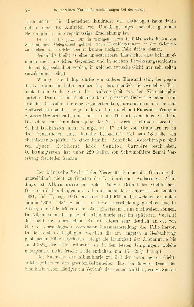 Doch dürften die allgemeinen Eindrücke der Pathologen kaum dahin gehen, dass das Auftreten von üratablagerungen bei der genuinen Schrumpfniere eine regelmässige Erscheinung ist. Ich habe his jetzt nur m wenigen, etwa fünf his sechs Fähen von Selirumpfniere Grelegenheit gehabt, nach üratablagerungen in den Gelenken zu suchen, habe solche aber in keinem einzigen Falle linden können. Jedenfalls bleibt es eine unbestreitbare Thatsache, dass Schrumpf- nieren auch in solchen Gegenden und in solchen Bevölkerangsschichten sehr häufig beobachtet werden, in welchen typische Gicht nur sehr selten vorzukommen pflegt. Weniger stichhältig dürfte ein anderer Einwand sein, der gegen die Levison'sche Lehre erhoben ist, dass nämlich die zweifellose Erb- lichkeit der Gicht gegen ihre Abhängigkeit von der Nierenatrophie spräche. Denn es bietet offenbar keine grösseren Schwierigkeiten, eine erbliche Disposition für eine Organerkrankung anzunehmen, als für eine Stoffwechselanomalie, die ja in letzter Linie auch auf Functionsstörungen gewisser Organzellen beruhen muss. In der That ist ja auch eine erbliche Disposition zur Granularatrophie der Niere bereits mehrfach constatirt. So hat Dickinson nicht weniger als 17 Fälle von Granularniere in drei Generationen einer F^amilie beobachtet; Pel sah 18 Fähe von chronischer Nephritis in einer Familie. Aehnliche Beobachtungen sind von Tyson, Eichhorst, Kidd, Senator, Carriere beschrieben. 0. Baumgarten hat unter 220 Fällen von Sehrumpfniere 24mal Ver- erbung feststellen können. Der klinische Verlauf der Nierenaffection bei der Gicht spricht unzweifelhaft nicht zu Gunsten der Levison'schen Auffassung: Aller- dings ist Albuminurie ein sehr häufiger Befund bei Gichtischen. Garrod (Verhandlungen des VIL internationalen Oongresses zu London 1881, Vol. 11, pag. 100) hat unter 1449 Fällen, bei welchen er in den Jahren 1860—1881 genauer auf Eiweissausscheidung geachtet hat, in 26-57o cler Fälle früher oder später Eiweiss im Urine nachweisen können. Im Allgemeinen aber pflegt die Albuminurie erst im späteren Verlauf der Gicht sieh einzustellen. Es tritt dieses sehr deutlieh an der von Garrod chronologisch geordneten Zusammenstellung der Fälle hervor. In den ersten Jahrgängen, welchen die am längsten in Beobachtung gebliebenen Fälle angehören, steigt die Häufigkeit der Albuminurie bis auf 43-ä7() der Fälle, während sie in den letzten Jahrgängen, welche naturgemäss mehr frische Fälle enthalten, nur 15—207o beträgt. Der Nachweis der Albuminurie zur Zeit der ersten acuten Gicht- anfälle gehört zu den grössten Seltenheiten. Erst bei längerer Dauer der Krankheit treten häufiger im Verlaufe der acuten Anfälle geringe Spuren