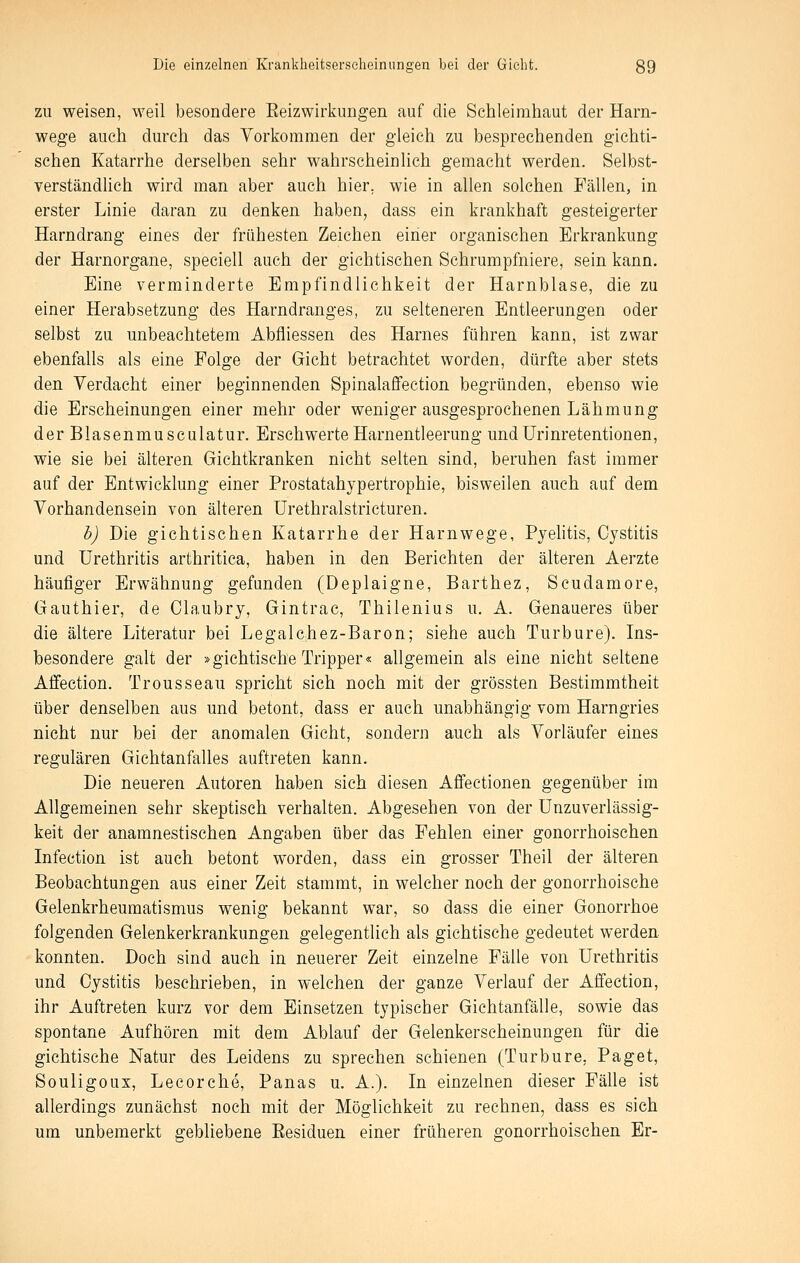 ZU weisen, weil besondere Eeizwirkungen auf die Schleimhaut der Harn- wege auch durch das Vorkommen der gleich zu besprechenden gichti- schen Katarrhe derselben sehr wahrscheinlich gemacht werden. Selbst- verständlich wird man aber auch hier, wie in allen solchen Fällen, in erster Linie daran zu denken haben, dass ein krankhaft gesteigerter Harndrang eines der frühesten Zeichen einer organischen Erkrankung der Harnorgane, speciell auch der gichtischen Schrumpfniere, sein kann. Eine verminderte Empfindlichkeit der Harnblase, die zu einer Herabsetzung des Harndranges, zu selteneren Entleerungen oder selbst zu unbeachtetem Abfliessen des Harnes führen kann, ist zwar ebenfalls als eine Folge der Gicht betrachtet worden, dürfte aber stets den Verdacht einer beginnenden Spinalafifection begründen, ebenso wie die Erscheinungen einer mehr oder weniger ausgesprochenen Lähmung der Blasenmusculatur. Erschwerte Harnentleerung undUrinretentionen, wie sie bei älteren Gichtkranken nicht selten sind, beruhen fast immer auf der Entwicklung einer Prostatahypertrophie, bisweilen auch auf dem Vorhandensein von älteren ürethralstricturen. h) Die gichtischen Katarrhe der Harnwege, Pyehtis, Oystitis und Urethritis arthritica, haben in den Berichten der älteren Aerzte häufiger Erwähnung gefunden (Deplaigne, Barthez, Scudamore, Gauthier, de Claubry, Gintrac, Thilenius u, A. Genaueres über die ältere Literatur bei Legalchez-Baron; siehe auch Turbure). Ins- besondere galt der »gichtische Tripper« allgemein als eine nicht seltene Affection. Trousseau spricht sieh noch mit der grössten Bestimmtheit über denselben aus und betont, dass er auch unabhängig vom Harngries nicht nur bei der anomalen Gicht, sondern auch als Vorläufer eines regulären Gichtanfalles auftreten kann. Die neueren Autoren haben sich diesen Affectionen gegenüber im Allgemeinen sehr skeptisch verhalten. Abgesehen von der Unzuverlässig- keit der anamnestischen Angaben über das Fehlen einer gonorrhoischen Infection ist auch betont worden, dass ein grosser Theil der älteren Beobachtungen aus einer Zeit stammt, in welcher noch der gonorrhoische Gelenkrheumatismus wenig bekannt war, so dass die einer Gonorrhoe folgenden Gelenkerkrankungen gelegentlich als gichtische gedeutet werden, konnten. Doch sind auch in neuerer Zeit einzelne Fälle von Urethritis und Oystitis besehrieben, in welchen der ganze Verlauf der Affection, ihr Auftreten kurz vor dem Einsetzen typischer Gichtanfälle, sowie das spontane Aufhören mit dem Ablauf der Gelenkerscheinungen für die gichtische Natur des Leidens zu sprechen schienen (Turbure, Paget, Souligoux, Lecorche, Panas u. A.). In einzelnen dieser Fälle ist allerdings zunächst noch mit der Möglichkeit zu rechnen, dass es sich um unbemerkt gebliebene Eesiduen einer früheren gonorrhoischen Er-