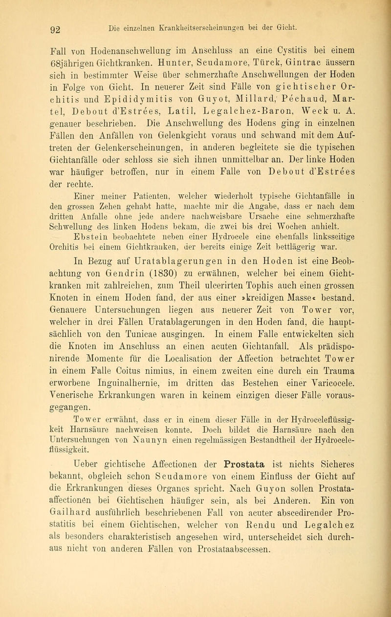 Fall von Hodenanschwellung im Anschluss an eine Ojstitis bei einem 68jährigen Gichtkranken. Himter, Scudamore, Türck, Gintrac äussern sieh in bestimmter Weise über schmerzhafte Anschwellungen der Hoden in Folge von Gicht. In neuerer Zeit sind Fälle von gichtischer Or- chitis und Epididymitis von Guyot, Miliard, Pechaud, Mar- tel, Debout d'Estrees, Latil, Legalchez-Baron, Weck u. A. genauer beschrieben. Die Anschwellung des Hodens ging in einzelnen Fällen den Anfällen von Gelenkgicht voraus und sehwand mit dem Auf- treten der Gelenkerscheinungen, in anderen begleitete sie die typischen Gichtanfälle oder sehloss sie sich ihnen unmittelbar an. Der linke Hoden war häufiger betroffen, nur in einem Falle von Debout d'Estrees der rechte. Einer meiner Patienten, welcher wiederholt typische Gichtanfälle in den grossen Zehen gehabt hatte, machte mir die Angabe, dass er nach dem diitten AnfaUe ohne jede andere nachweisbare Ursache eine schmerzhafte Schwellung des linken Hodens bekam, die zwei bis drei Wochen anhielt. Ebstein beobachtete neben einer Hydroeele eine ebenfaUs linksseitige Orchitis bei einem Gichtkranken, der bereits einige Zeit bettlägerig war. In Bezug auf Uratablagerungen in den Hoden ist eine Beob- achtung von Gendrin (1830) zu erwähnen, welcher bei einem Gicht- kranken mit zahlreichen, zum Theil uleerirten Tophis auch einen grossen Knoten in einem Hoden fand, der aus einer »kreidigen Masse« bestand. Genauere Untersuchungen liegen aus neuerer Zeit von Tower vor, welcher in drei Fällen Uratablagerungen in den Hoden fand, die haupt- sächlich von den Tunicae ausgingen. In einem Falle entwickelten sieh die Knoten im Anschluss an einen acuten Gichtanfall. Als prädispo- nirende Momente für die Localisation der Affection betrachtet Tower in einem Falle Coitus nimius, in einem zweiten eine durch ein Trauma erworbene Inguinalhernie, im dritten das Bestehen einer Varicocele. Venerische Erkrankungen waren in keinem einzigen dieser Fälle voraus- gegangen. Tower erwähnt, dass er in einem dieser FäUe in der Hydroceleflüssig- keit Harnsäure nachweisen konnte. Doch bildet die Harnsäure nach den Untersuchungen von Naunyn einen regelmässigen Bestandtheil der Hydroeele- flüssigkeit. Ueber gichtische Affeetionen der Prostata ist nichts Sicheres bekannt, obgleich schon Scudamore von einem Einfluss der Gicht auf die Erkrankungen dieses Organes spricht. Nach Guyon sollen Prostata- affection6n bei Gichtischen häufiger sein, als bei Anderen. Ein von Gailhard ausführlich beschriebenen Fall von acuter abscedirender Pro- statitis bei einem Giehtischen, welcher von Rendu und Legalehez als besonders charakteristisch angesehen wird, unterscheidet sich durch- aus nicht von anderen Fällen von Proslataabscessen.