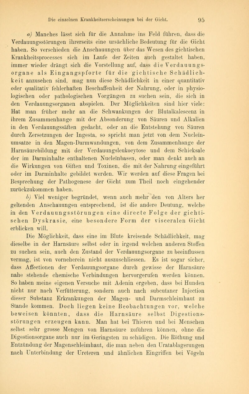 a) Manches lässt sieh für die Annahme ins Feld führen, dass die Verdauungsstörungen ilirerseits eine ursächliche Bedeutung für die Gicht haben. So verschieden die Anschauungen über das Wesen des gichtischen Krankheitsprocesses sich im Laufe der Zeiten auch gestaltet haben, immer wieder drängt sich die Vorstellung auf, dass die Verdauungs- organe als Eingangspforte für die 'gichtische Schädlich- keit anzusehen sind, mag nun diese Sehädhchkeit in einer quantitativ oder qualitativ fehlerhaften Beschaffenheit der Nahrung, oder in physio- logischen oder pathologischen Vorgängen zu suchen sein, die sich in den Verdauungsorganen abspielen. Der Möglichkeiten sind hier viele: Hat man früher mehr an die Schwankungen der Blutalkalescenz in ihrem Zusammenhange mit der Absonderung von Säuren und Alkalien in den Verdauungssäften gedacht, oder an die Entstehung von Säuren durch Zersetzungen der Ingesta, so spricht man jetzt von dem Nuclein- umsatze in den Magen-Darmwandungen, von dem Zusammenhange der Harnsäurebildung mit der Verdauungsleukoc3^tose und dem Schicksale der im Darminhalte enthaltenen Nucleinbasen, oder man denkt auch an die Wirkungen von Giften und Toxinen, die mit der Nahrung eingeführt oder im Darminhalte gebildet werden. Wir werden auf diese Fragen bei Besprechung der Pathogenese der Gicht zum Theil noch eingehender zurückzukommen haben. h) Viel weniger begründet, wenn auch mehr den von Alters her geltenden Anschauungen entsprechend, ist die andere Deutung, welche in den Verdauungsstörungen eine directe Folge der gichti- schen Dyskrasie, eine besondere Form der visceralen Gicht erblicken will. Die Möglichkeit, dass eine im Blute kreisende Sehädhchkeit, mag dieselbe in der Harnsäure selbst oder in irgend welchen anderen Stoffen zu suchen sein, auch den Zustand der Verdauungsorgane zu beeinflussen vermag, ist von vorneherein nicht auszuschliessen. Es ist sogar sicher, dass Affectionen der Verdauungsorgane durch gewisse der Harnsäure nahe stehende chemische Verbindungen hervorgerufen werden können. So haben meine eigenen Versuche mit Adenin ergeben, dass bei Hunden nicht nur nach Verfütterung, sondern auch nach subcutaner Injection dieser Substanz Erkrankungen der Magen- und Darmschleimhaut zu Stande kommen. Doch liegen keine Beobachtungen vor, welche beweisen könnten, dass die Harnsäure selbst Digestions- störungen erzeugen kann. Man hat bei Thieren und bei Menschen selbst sehr grosse Mengen von Harnsäure zuführen können, ohne die Digestionsorgane auch nur im Geringsten zu schädigen. Die Eöthung und Entzündung der Magenschleimhaut, die man neben den Uratablagerungen nach Unterbindung der Ureteren und ähnhchen Eingriffen bei Vögeln