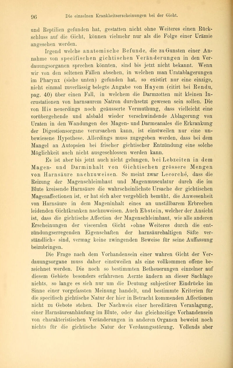 und Eeptilien gefunden hat, gestatten nicht ohne Weiteres einen Eück- schluss auf die Gicht, können vielmehr nur als die Folge einer Urämie angesehen werden. Irgend welche anatomische Befunde, die zu Gunsten einer An- nahme von specifischen gichtischen Veränderungen in den Ver- dauungsorganen sprechen könnten, sind bis jetzt nicht bekannt. Wenn wir von den seltenen Fällen absehen, in welchen man Uratablagerungen im Pharynx (siehe unten) gefunden hat, so existirt nur eine einzige, nicht einmal zuverlässig belegte Angabe von Hayem (citirt bei Eendu, pag. 40) über einen Fall, in welchem die Darmzotten mit kleinen In- crustationen von harnsaurem Natron durchsetzt gewesen sein sollen. Die von His neuerdings noch geäusserte Vermuthung, dass vielleicht eine vorübergehende und alsbald wieder verschwindende Ablagerung von üraten in den Wandungen des Magen- und Darmcanales die Erkrankung der Digestionsorgane verursachen kann, ist einstweilen nur eine un- bewiesene Hypothese. Allerdings muss zugegeben werden, dass bei dem Mangel an Autopsien bei frischer gichtischer Entzündung eine solche Möglichkeit auch nicht ausgeschlossen werden kann. Es ist aber bis jetzt auch nicht gelungen, bei Lebzeiten in dem Magen- und Darminhalt von Gichtischen grössere Mengen von Harnsäure nachzuweisen. So meint zwar Lecorche, dass die Reizung der Magenschleimhaut und Magenmusculatur durch die im Blute kreisende Harnsäure die wahrscheinhchste Ursache der gichtisehen Magenaffectionen ist, er hat sich aber vergeblich bemüht, die Anwesenheit von Harnsäure in dem Mageninhalt eines an unstillbarem Erbrechen leidenden Gichtkranken nachzuweisen. Auch Ebstein, welcher der Ansicht ist, dass die gichtische Affection der Magenschleimhaut, wie alle anderen Erscheinungen der visceralen Gicht »ohne Weiteres durch die ent- zündungserregenden Eigenschaften der harnsäurehaltigen Säfte ver- ständlich« sind, vermag keine zwingenden Beweise für seine Auffassung beizubringen. Die Frage nach dem Vorhandensein einer wahren Gicht der Ver- dauungsorgane muss daher einstweilen als eine vollkommen offene be- zeichnet werden. Die noch so bestimmten Betheuerungen einzelner auf diesem Gebiete besonders erfahrenen Aerzte ändern an dieser Sachlage nichts, so lange es sich nur um die Deutung subjectiver Eindrücke im Sinne einer vorgefassten Meinung handelt, und bestimmte Kriterien für die specifisch gichtische Natur der hier in Betracht kommenden Affectionen nicht zu Gebote stehen. Der Nachweis einer hereditären Veranlagung, einer Harnsäureanhäufung im Blute, oder das gleichzeitige Vorhandensein von charakteristischen Veränderungen in anderen Organen beweist noch nichts für die gichtische Natur der Verdaungsstörung. Vollends aber