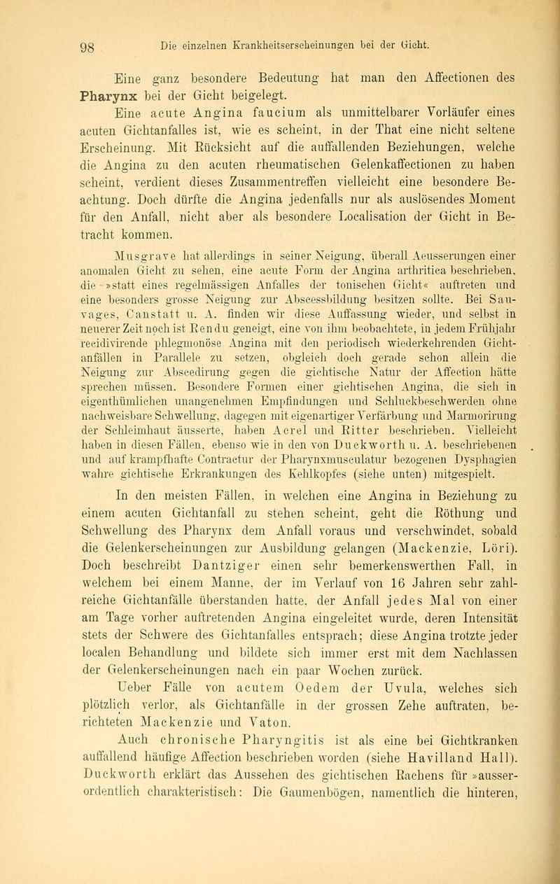 Eine ganz besondere Bedeutung hat man den Affectionen des Pharynx bei der Gicht beigelegt. Eine acute Angina faucium als unmittelbarer Vorläufer eines acuten Gichtanfalles ist, wie es scheint, in der That eine nicht seltene Erscheinung. Mit Eücksicht auf die auffallenden Beziehungen, welche die Angina zu den acuten rheumatischen Gelenkaffectionen zu haben scheint, verdient dieses Zusammentreffen vielleicht eine besondere Be- achtung. Doch dürfte die Angina jedenfalls nur als auslösendes Moment für den Anfall, nicht aber als besondere Localisation der Gicht in Be- tracht kommen. Musgrave hat allerdings in seiner Neigung, überall Aeusserungen einer anomalen Gricht zu sehen, eine acute Form der Angina arthritiea besehrieben, die »statt eines regelmässigen Anfalles der tonischen Gficht« auftreten und eine besonders grosse Neigung zur Abscessbildnng besitzen sollte. Bei Sau- vages, Canstatt u. A. finden wir diese Auffassung wieder, und selbst in neuerer Zeit noch ist Eendu geneigt, eine von ihm beobachtete, in jedem Prühjalu recidivkende phlegmonöse Angina mit den periodisch wiederkehrenden Gricht- anfällen in Parallele zu setzen, obgleich doch gerade schon allein die Neigung zur Abseedirung gegen die giehtische Natur der Affeetion hätte sprechen müssen. Besondere Formen einer gichtischen Angina, die sieh in eigenthümlichen unangenehmen Empfindungen und Schluckbeschwerden ohne nachweisbare Schwellung, dagegen mit eigenartiger Verfärbung und Marmorirung der Schleimhaut äusserte, haben Acrel und Eitter bescluieben. Vielleicht haben in diesen FäUen, ebenso wie in den von Duckworth u. A. beschriebenen und auf krampfhafte Contractur der Pharynxmusculatur bezogenen Dysphagien wahre gichtische Erkrankungen des Kehlkopfes (siehe unten) mitgespielt. In den meisten Fällen, in welchen eine Angina in Beziehung zu einem acuten Gichtanfall zu stehen scheint, geht die Eöthung und Schwellung des Pharynx dem Anfall voraus und verschwindet, sobald die Gelenkerscheinungen zur Ausbildung gelangen (Mackenzie, Löri). Doch beschreibt Dantziger einen sehr bemerkenswerthen Fall, in welchem bei einem Manne, der im Verlauf von 16 Jahren sehr zahl- reiche Giehtanfälle überstanden hatte, der Anfall jedes Mal von einer am Tage vorher auftretenden Angina eingeleitet wurde, deren Intensität stets der Schwere des Gichtanfalles entsprach; diese Angina trotzte jeder localen Behandlung und bildete sich immer erst mit dem Nachlassen der Gelenkerscheinungen nach ein. paar Wochen zurück. Ueber Fälle von acutem Oedem der Uvula, welches sich plötzlich verlor, als Gichtanfälle in der grossen Zehe auftraten, be- richteten Mackenzie und Vaton. Auch chronische Pharyngitis ist als eine bei Gichtkranken auffallend häufige Affeetion beschrieben worden (siehe Havilland Hall). Duckworth erklärt das Aussehen des gichtischen Eachens für »ausser- ordentlich charakteristisch: Die Gaumenbögen, namentlich die hinteren,