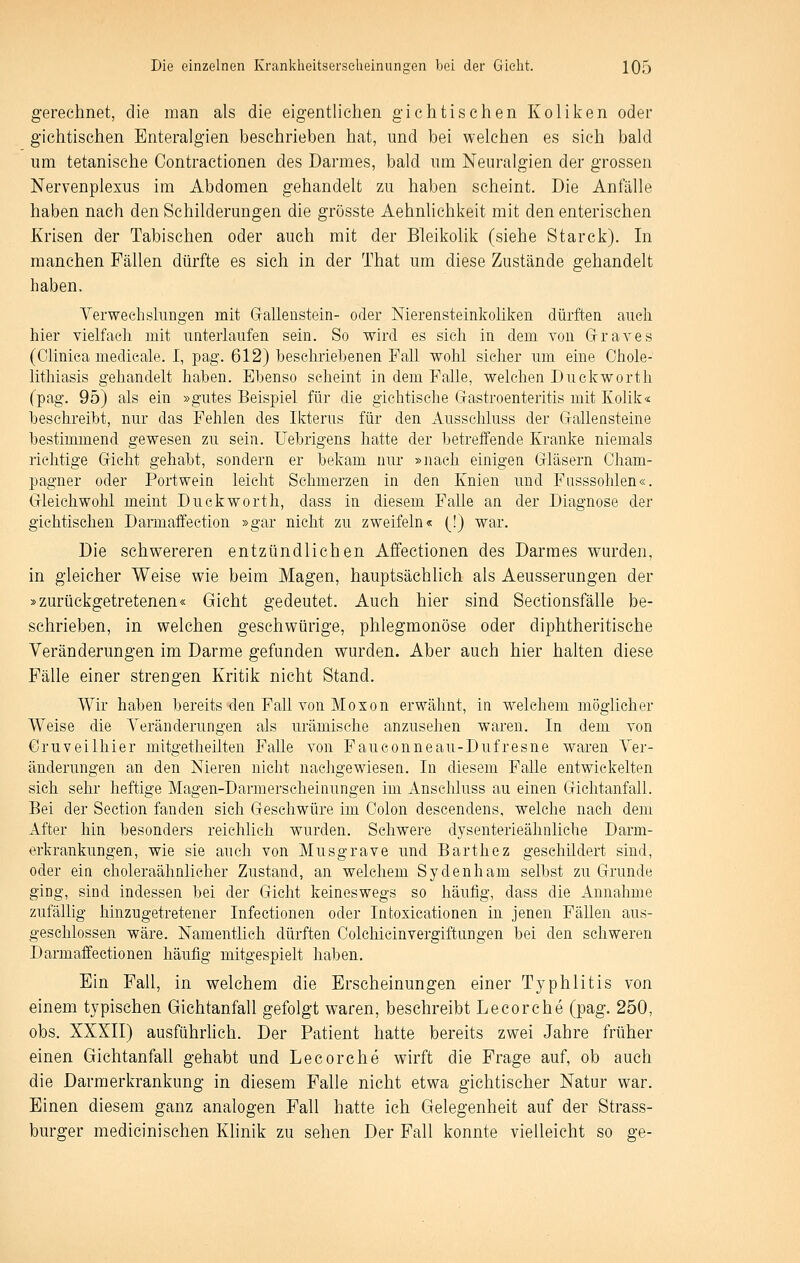 gerechnet, die man als die eigentlichen gichtisehen Koliken oder gichtischen Enteralgien beschrieben hat, und bei welchen es sich bald um tetanische Contractionen des Darmes, bald um Neuralgien der grossen Nervenplexus im Abdomen gehandelt zu haben scheint. Die Anfälle haben nach den Schilderungen die grösste Aehnlichkeit mit den enterischen Krisen der Tabischen oder auch mit der Bleikolik (siehe Starck). In manchen Fällen dürfte es sich in der That um diese Zustände gehandelt haben, Verwechslungen mit Grallenstein- oder Nierensteinkoliken dürften auch hier vielfach mit unterlaufen sein. So wird es sich in dem von Grraves (Clinica medieale. I, pag. 612) beschriebenen Fall wohl sieher um eine Chole- lithiasis gehandelt haben. Ebenso seheint in dem Falle, welchen Duckworth (pag. 95) als ein »gutes Beispiel für die gichtische Grastroenteritis mit Kolik« beschreibt, nur das Fehlen des Ikterus für den Ausschluss der Grallensteine bestimmend gewesen zu sein. Uebrigens hatte der betreffende Kranke niemals richtige Gicht gehabt, sondern er bekam nur »nach einigen Gläsern Cham- pagner oder Portwein leicht Schmerzen in den Knien und Fasssohlen«. Grleichwohl meint Duckworth, dass in diesem Falle an der Diagnose der gichtischen Darmaffection »gar nicht zu zweifeln« (!) war. Die schwereren entzündlichen Affectionen des Darmes wurden, in gleicher Weise wie beim Magen, hauptsächlich als Aeusserungen der »zurückgetretenen« Gicht gedeutet. Auch hier sind Sectionsfälle be- schrieben, in welchen geschwürige, phlegmonöse oder diphtheritische Veränderungen im Darme gefunden wurden. Aber auch hier halten diese Fälle einer strengen Kritik nicht Stand. Wir haben bereits den Fall von Moxon erwähnt, in welchem möglicher Weise die Veränderungen als urämische anzusehen waren. In dem von Cruveilhier mitgetheilten Falle von Faueonneau-Dufresne waren Ver- änderungen an den Nieren nicht nachgewiesen. In diesem Falle entwickelten sich sehr heftige Magen-Darmerscheinungen im Anschluss au einen C-fichtanfall. Bei der Section fanden sich Geschwüre im Colon descendens, welche nach dem After hin besonders reichlich wurden. Schwere dysenterieähiiliche Darm- erkrankungen, wie sie auch von Musgrave und Barthez geschildert sind, oder eia choleraähnlicher Zustand, an welchem Sydenham selbst zu Grunde ging, sind indessen bei der Gicht keineswegs so häufig, dass die Annahme zufällig hinzugetretener Infectionen oder Intoxicationen in jenen Fällen aus- geschlossen wäre. Namentlich dürften Colchicinvergiftungen bei den schweren Darmaffectionen häufig mitgespielt haben. Ein Fall, in welchem die Erscheinungen einer Typhlitis von einem typischen Giehtanfall gefolgt waren, beschreibt Lecorche (pag. 250, obs. XXXII) ausfQhrhch. Der Patient hatte bereits zwei Jahre früher einen Giehtanfall gehabt und Lecorche wirft die Frage auf, ob auch die Darmerkrankung in diesem Falle nicht etwa gichtischer Natur war. Einen diesem ganz analogen Fall hatte ich Gelegenheit auf der Strass- burger medicinisehen Khnik zu sehen Der Fall konnte vielleicht so ge-