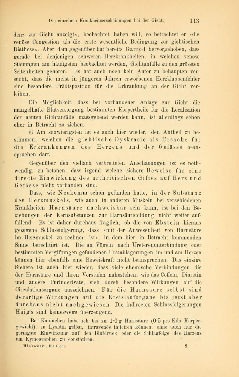 denz zur Gicht anzeigt«, beobachtet haben will, so betrachtet er »die venöse Oongestion als die erste wesentliche Bedingung zur gichtischen Diathese«. Aber dem gegenüber hat bereits Garrod hervorgehoben, dass gerade bei denjenigen schweren Herzkrankheiten, in welchen venöse Stauungen am häufigsten beobachtet werden, Gichtanfälle zu den grössten Seltenheiten gehören. Es hat auch noch kein Autor zu behaupten ver- sucht, dass die meist in jüngeren Jahren erworbenen Herzklappenfehler eine besondere Prädisposition für die Erkrankung an der Gicht ver- leihen. Die Möglichkeit, dass bei vorhandener Anlage zur Gicht die mangelhafte Blut Versorgung bestimmten Körpertheile für die Localisation der acuten Gichtanfälle massgebend werden kann, ist allerdings schon eher in Betracht zu ziehen. h) Am schwierigsten ist es auch hier wieder, den Antheil zu be- stimmen, welchen die gichtische Dyskrasie als Ursache für die Erkrankungen des Herzens und der Gefasse bean- spruchen darf. Gegenüber den vielfach verbreiteten Anschauungen ist es noth- wendig, zu betonen, dass irgend welche sichere Beweise für eine directe Einwirkung des arthritischen Giftes auf Herz und Gefässe nicht vorhanden sind. Dass, wie Neukomm schon gefunden hatte, in der Substanz des Herzmuskels, wie auch in anderen Muskeln bei verschiedenen Krankheiten Harnsäure nachweisbar sein kann, ist bei den Be- ziehungen der Kernsubstanzen zur Harnsäurebildung nicht weiter auf- fallend. Es ist daher durchaus fraghch, ob die von Ebstein hieraus gezogene Schlussfolgerung, dass »mit der Anwesenheit von Harnsäure im Herzmuskel zu rechnen ist«, in dem hier in Betracht kommenden Sinne berechtigt ist. Die an Vögeln nach Ureterenunterbindung oder bestimmten Vergiftungen gefundenen Uratablagerungen im und am Herzen können hier ebenfalls eine Beweiskraft nicht beanspruchen. Das einzige Sichere ist auch hier wieder, dass viele chemische Verbindungen, die der Harnsäure und ihren Vorstufen nahestehen, wie das Coffein, Diuretin und andere Purinderivate, sich durch besondere Wirkungen auf die Oirculationsorgane auszeichnen. Für die Harnsäure selbst sind derartige Wirkungen auf die Kreislauforgane bis jetzt aber durchaus nicht nachgewiesen. Die indirecten Sehlussfolgerungen Haig's sind keineswegs überzeugend. Bei Kaninehen habe ieh bis zu 1*0 g Harnsäure (0*5 pro Kilo Körper- gewicht), in Lysidin gelöst, intravenös injieiren können, ohne auch nur die geringste Einwirkung auf den Blutdruck oder die Schlagfolge des Herzens am Kymographen zu constatiren. Minkowski, Die Gicht. 8