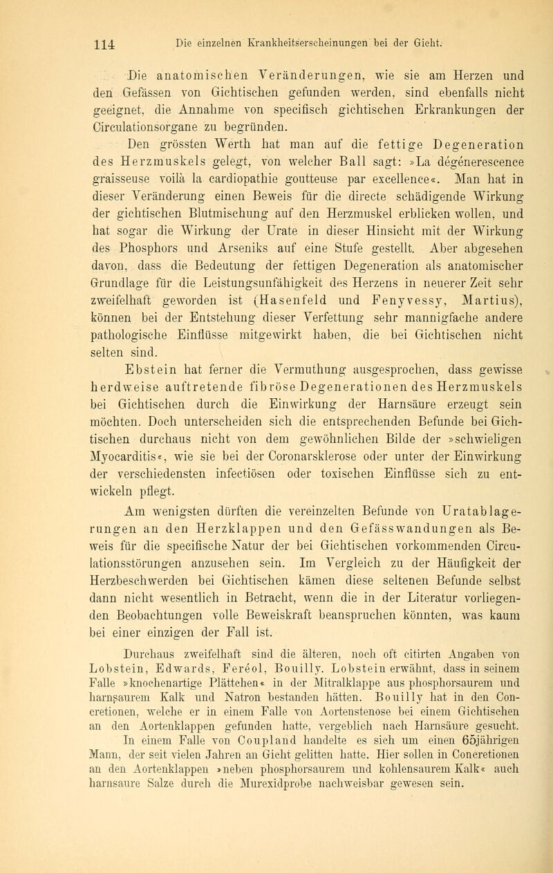 Die anatomischen Veränderungen, wie sie am Herzen und den Gefässen von Gichtischen gefunden werden, sind ebenfalls nicht geeignet, die Annahme von specifisch gichtischen Erkrankungen der Oirculationsorgane zu begründen. Den grössten Werth hat man auf die fettige Degeneration des Herzmuskels gelegt, von welcher Ball sagt: »La degenereseence graisseuse voilä la cardiopathie goutteuse par exeellence«. Man hat in dieser Veränderung einen Beweis für die directe schädigende Wirkung der giehtischen Blutmischung auf den Herzmuskel erblicken wollen, und hat sogar die Wirkung der Urate in dieser Hinsicht mit der Wirkung des Phosphors und Arseniks auf eine Stufe gestellt. Aber abgesehen davon, dass die Bedeutung der fettigen Degeneration als anatomischer Grundlage für die Leistungsunfähigkeit des Herzens in neuerer Zeit sehr zweifelhaft geworden ist (Hasenfeld und Fenyvessy, Martius), können bei der Entstehung dieser Verfettung sehr mannigfache andere pathologische Einflüsse mitgewirkt haben, die bei Gichtischen nicht selten sind. Ebstein hat ferner die Vermuthung ausgesprochen, dass gewisse herdweise auftretende fibröse Degenerationen des Herzmuskels bei Giehtischen durch die Einwirkung der Harnsäure erzeugt sein möchten. Doch unterscheiden sich die entsprechenden Befunde bei Gich- tischen durchaus nicht von dem gewöhnlichen Bilde der »schwieligen Myocarditis«, wie sie bei der Coronarsklerose oder unter der Einwirkung der verschiedensten infectiösen oder toxischen Einflüsse sich zu ent- wickeln pflegt. Am wenigsten dürften die vereinzelten Befunde von Uratablage- rungen an den Herzklappen und den Gefässwandungen als Be- weis für die speciflsche Natur der bei Gichtischen vorkommenden Oircu- lationsstörungen anzusehen sein. Im Vergleich zu der Häufigkeit der Herzbeschwerden bei Gichtischen kämen diese seltenen Befunde selbst dann nicht wesentlich in Betracht, wenn die in der Literatur vorliegen- den Beobachtungen volle Beweiskraft beanspruchen könnten, was kaum bei einer einzigen der Fall ist. Durchaus zweifelhaft sind die älteren, noch oft citirten Angaben von Lobstein, Edwards, Fereol, Bouilly. Lobstein erwähnt, dass in seinem Falle »knochenartige Plättehen« in der Mitralklappe aus phosphorsaurem und harn^aurem Kalk und Natron bestanden hätten. Bouilly hat in den Con- cretionen, welche er in einem FaUe von Aortenstenose bei einem Giehtischen an den Aortenklappen gefunden hatte, vergeblich nach Harnsäure gesucht. In einem Falle von Coupland handelte es sich um einen 65jährigen Mann, der seit vielen Jahren an Gicht gehtten hatte. Hier sollen in Concretionen an den Aortenklappen »neben phosphorsaurem und kohlensaurem Kalk« auch harnsaure Salze durch die Muresidprobe nachweisbar gewesen sein.