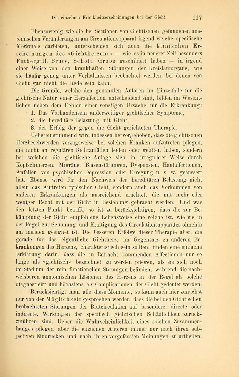 Ebensowenig wie die bei Sectionen von Gichtischen gefundenen ana- tomischen Veränderungen am Cireulationsapparat irgend welche specifische Merkmale darbieten, unterscheiden sich auch die klinischen Er- scheinungen des »Gichtherzens«—wie es in neuerer Zeit besonders Fothergill, Bruce, Schott, Grube geschildert haben — in irgend einer Weise von den krankhaften Störungen der Kreislauforgane, wie sie häufig genug unter Verhältnissen beobachtet werden, bei denen von Gicht gar nicht die Eede sein kann. Die Gründe, welche den genannten Autoren im Einzelfalle für die gichtische Natur einer Herzaffection entscheidend sind, bilden im Wesent- lichen neben dem Fehlen einer sonstigen Ursache für die Erkrankung: 1. Das Vorhandensein anderweitiger gichtischer Symptome, 2. die hereditäre Belastung mit Gicht, 3. der Erfolg der gegen die Gicht gerichteten Therapie. Uebereinstimmend wird indessen hervorgehoben, dass die gichtischen Herzbeschwerden vorzugsweise bei solchen Kranken aufzutreten pflegen, die nicht an regulären Gichtanfällen leiden oder gehtten haben, sondern bei welchen die gichtische Anlage sich in irregulärer Weise durch Kopfschmerzen, Migräne, Blasenstörungen, Dyspepsien, Hautaffectionen, Anfällen von psychischer Depression oder Erregung u. s. w. geäussert hat. Ebenso wird für den Nachweis der hereditären Belastung nicht allein das Auftreten typischer Gicht, sondern auch das Vorkommen von anderen Erkrankungen als ausreichend erachtet, die mit mehr oder weniger Eecht mit der Gicht in Beziehung gebracht werden. Und was den letzten Punkt betrifft, so ist zu berücksichtigen, dass die zur Be- kämpfung der Gicht empfohlene Lebensweise eine solche ist, wie sie in der Regel zur Schonung und Kräftigung des Circulationsapparates ohnehin am meisten geeignet ist. Die besseren Erfolge dieser Therapie aber, die gerade für das eigentliche Gichtherz, im Gegensatz zu anderen Er- krankungen des Herzens, charakteristisch sein sollten, finden eine einfache Erklärung darin, dass die in Betracht kommenden Affectionen nur so lange als »gichtisch« bezeichnet zu werden pflegen, als sie sich noch im Stadium der rein functionellen Störungen befinden, während die nach- weisbaren anatomischen Läsionen des Herzens in der Regel als solche diagnosticirt und höchstens als Complicationen der Gicht gedeutet werden. Berücksichtigt man alle diese Momente, so kann auch hier zunächst nur von der Möglichkeit gesprochen werden, dass die bei den Gichtischen beobachteten Störungen der Bluteirculation auf besondere, direete oder indirecte, Wirkungen der specifisch gichtischen Schädlichkeit zurück- zuführen sind. Ueber die Wahrscheinlichkeit eines solchen Zusammen- hanges pflegen aber die einzelnen Autoren immer nur nach ihren sub- jectiven Eindrücken und nach ihren vorgefassten Meinungen zu urtheilen.