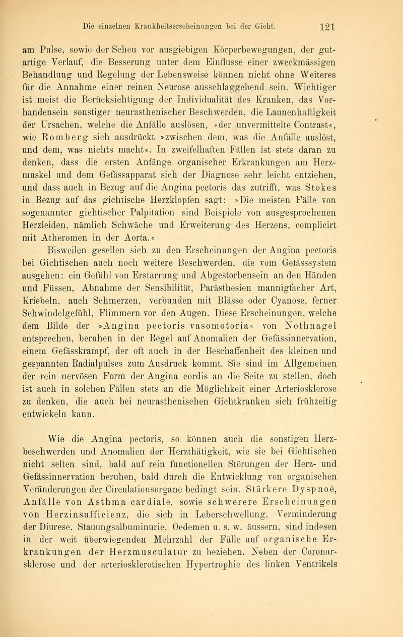 am Pulse, sowie der Scheu vor ausgiebigen Körperbewegungen, der gut- artige Verlauf, die Besserung unter dem Einflüsse einer zweckmässigen Behandlung und Eegelung der Lebensweise können nicht ohne Weiteres für die Annahme einer reinen Neurose ausschlaggebend sein. Wichtiger ist meist die Berücksichtigung der Individualität des Kranken, das Vor- handensein sonstiger neurasthenischer Beschwerden, die Launenhaftigkeit der Ursachen, welche die Anfälle auslösen, »der unvermittelte Oontrast«, wie Eomberg sich ausdrückt »zwischen dem, was die Anfälle auslöst, und dem, was nichts macht«. In zweifelhaften Fällen ist stets daran zu denken, dass die ersten Anfänge organischer Erkrankungen am Herz- muskel und dem Gefässapparat sich der Diagnose sehr leicht entziehen, und dass auch in Bezug auf die Angina pectoris das zutrifft, was Stokes in Bezug auf das gichtische Herzklopfen sagt: »Die meisten Fälle von sogenannter gichtischer Palpitation sind Beispiele von ausgesprochenen Herzleiden, nämlich Schwäche und Erweiterung des Herzens, complicirt mit Atheromen in der Aorta.« Bisweilen gesellen sich zu den Erscheinungen der Angina pectoris bei Gichtischen auch noch weitere Beschwerden, die vom Gelässsystem ausgehen: ein Gefühl von Erstarrung und Abgestorbensein an den Händen und Füssen, Abnahme der Sensibilität, Parästhesien mannigfacher Art, Kriebeln, auch Schmerzen, verbunden mit Blässe oder Oyanose, ferner Schwindelgefühl, Fhmmern vor den Augen. Diese Erscheinungen, welche dem Bilde der »Angina pectoris vasomotoria« von Nothnagel entsprechen, beruhen in der Eegel auf Anomalien der Gefässinnervation, einem Gefässkrampf, der oft auch in der Beschaffenheit des kleinen und gespannten Eadialpulses zum Ausdruck kommt. Sie sind im Allgemeinen der rein nervösen Form der Angina cordis an die Seite zu stellen, doch ist auch in solchen Fällen stets an die Möglichkeit einer Arteriosklerose zu denken, die auch bei neurasthenischen Gichtkranken sich frühzeitig entwickeln kann. Wie die Angina pectoris, so können auch die sonstigen Herz- beschwerden und Anomahen der Herzthätigkeit, wie sie bei Gichtischen nicht selten sind, bald auf rein functionellen Störungen der Herz- und Gefässinnervation beruhen, bald durch die Entwicklung von organischen Veränderungen der Circulationsorgane bedingt sein. Stärkere Dyspnoe, Anfälle von Asthma cardiale, sowie schwerere Erscheinungen von Herzinsufficienz, die sich in Leberschwellung, Verminderung der Diurese, Stauungsalbuminurie, Oedemen u. s. w. äussern, sind indesen in der weit tiberwiegenden Mehrzahl der Fälle auf organische Er- krankungen der Herzmusculatur zu beziehen. Neben der Ooronar- sklerose und der arteriosklerotischen Hypertrophie des linken Ventrikels