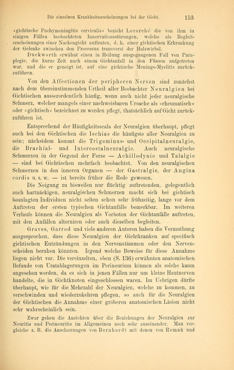 »gichtische Pachymeningitis eervicalis« bezieht Lecorche die von ihm in einigen Fällen beobachteten Innervationsstörungen, welche als Begleit- erscheinnngen einer Naekengicht auftraten, d. h. einer gichtischen Erkrankung der Gelenke zwischen den Processus transversi der Halswirbel. Duckworth erwähnt einen in Heilung ausgegangenen Fall von Para- plegie, die kurze Zeit nach einem Gichtanfall in den Füssen aufgetreten war, und die er geneigt ist, auf eine gichttsche Meuingo-Myelitis zurück- zuführen. Von den Affectionen der peripheren Nerven sind zunächst nach dem übereinstimmenden Urtheil aller Beobachter Neuralgien bei Gichtischen ausserordentlich häufig, wenn auch nicht jeder neuralgische Sehmerz, welcher mangels einer nachweisbaren Ursache als »rheumatisch« oder »gichtisch« bezeichnet zu werden pflegt, thatsächlich auf Gicht zurück- zuführen ist. Entsprechend der Häufigkeitsscala der Neuralgien überhaupt, pflegt auch bei den Gichtischen die Ischias die häufigste aller Neuralgien zu sein; nächstdem kommt die Trigeminus- und Occipitalneuralgie, die Brachial- und Intercostalneuralgie. Auch neuralgische Schmerzen in der Gegend der Ferse — Achillodynie und Talalgie — sind bei Gichtischen mehrfach beobachtet. Von den neuralgischen Schmerzen in den inneren Organen — der Gastralgie, der Angina cordis u. s. w. — ist bereits früher die Eede gewesen. Die Neigung zu bisweilen nur flüchtig auftretenden, gelegentlich auch hartnäckigen, neuralgischen Schmerzen macht sich bei gichtisch beanlagten Individuen nicht selten schon sehr frühzeitig, lange vor dem Auftreten der ersten typischen Gichtanfälle bemerkbar. Im weiteren Verlaufe können die Neuralgien als Vorboten der Gichtanfälle auftreten, mit den Anfällen alterniren oder auch dieselben begleiten. Graves, Garrod und viele anderen Autoren haben die Vermuthung ausgesprochen, dass diese Neuralgien der Gichtkranken auf specifisch gichtischen Entzündungen in den Nervenstämmen oder den Nerven- scheiden beruhen könnten. Irgend welche Beweise für diese Annahme liegen nicht vor. Die vereinzelten, oben (S, 136) erwähnten anatomischen Befunde von üratablagerungen im Perineurium können als solche kaum angesehen werden, da es sich in jenen Fällen nur um kleine Hautnerven handelte, die in Gichtknoten eingeschlossen waren. Im Uebrigen dürfte überhaupt, wie für die Mehrzahl der Neuralgien, welche zu kommen, zu verschwinden und wiederzukehren pflegen, so auch für die Neuralgien der Gichtischen die Annahme einer gröberen anatomischen Läsion nicht sehr wahrscheinlich sein. Zwar gehen die Ansichten über die Beziehungen der Neuralgien zur Neuritis und Perineuritis im Allgemeinen noch sehr auseinander. Man ver- gleiche z.B. die Anschauungen von Bernhardt mit denen von Eemak und