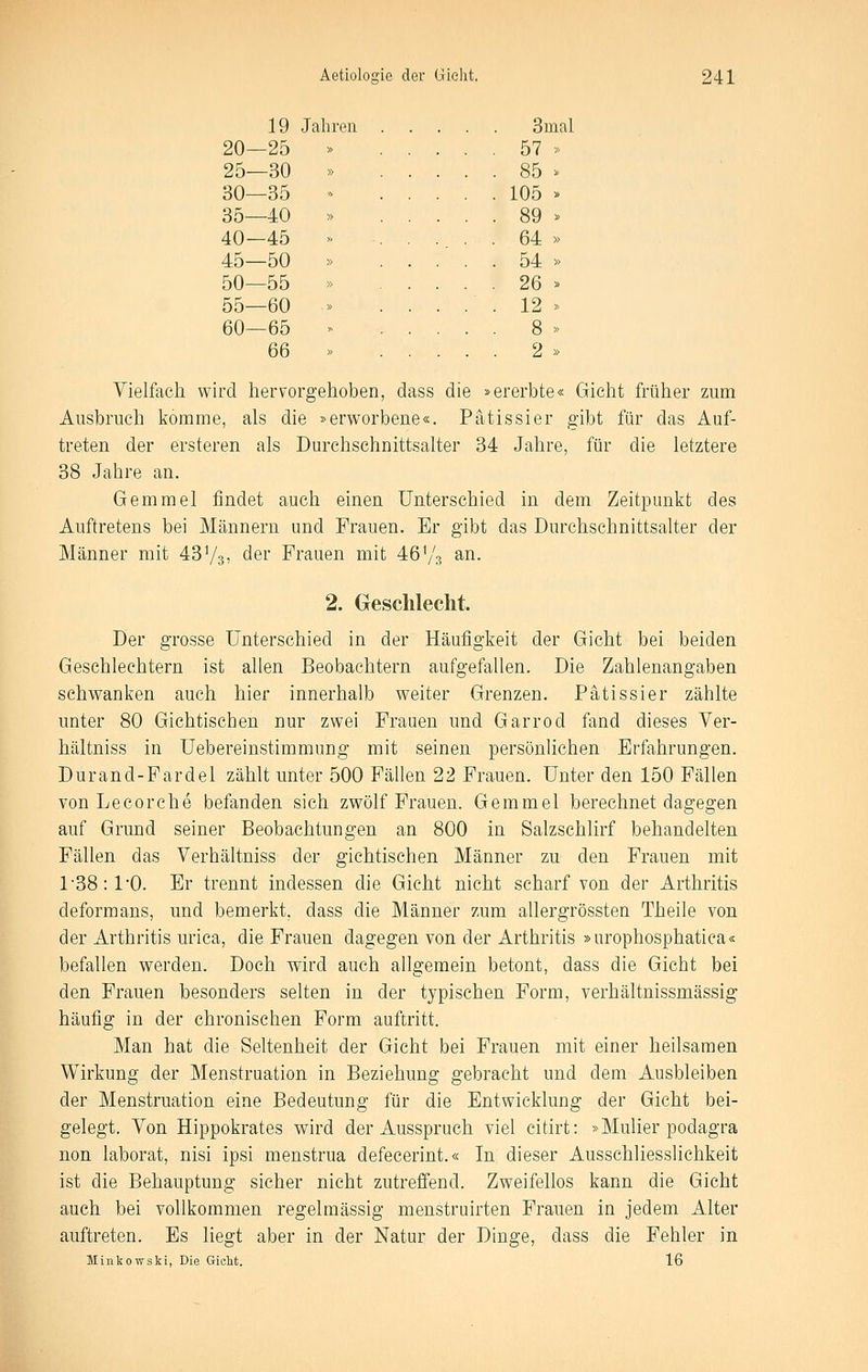19 Jahren. 3mal 20—25 » 57 » 25—30 » 85 ^ 30—35 '> 105 » 35—40 » 89 > 40—45 » 64 » 45—50 » 54 » 50—55 » 26 » 55—60 » ..... 12 » 60—65 >^ 8 » 66 » 2 » Vielfach wird hervorgehoben, dass die »ererbte« Gicht früher zum Ausbruch komme, als die »erworbene«. Pätissier gibt für das Auf- treten der ersteren als Durchschnittsalter 34 Jahre, für die letztere 38 Jahre an, Gemmel findet auch einen Unterschied in dem Zeitpunkt des Auftretens bei Männern und Frauen. Er gibt das Durchschnittsalter der Männer mit 43Vs, der Frauen mit 46'/s an. 2. Gesclilecht. Der grosse Unterschied in der Häufigkeit der Gicht bei beiden Geschlechtern ist allen Beobachtern aufgefallen. Die Zahlenangaben schwanken auch hier innerhalb weiter Grenzen. Pätissier zählte unter 80 Gichtischen nur zwei Frauen und Garrod fand dieses Ver- hältniss in Uebereinstimmung mit seinen persönlichen Erfahrungen. Durand-Fardel zählt unter 500 Fällen 22 Frauen. Unter den 150 Fällen von Lecorche befanden sich zwölf Frauen. Gemmel berechnet dagegen auf Grund seiner Beobachtungen an 800 in Salzschlirf behandelten Fällen das Verhältniss der gichtischen Männer zu den Frauen mit 1-38 :10. Er trennt indessen die Gicht nicht scharf von der Arthritis deform ans, und bemerkt, dass die Männer zum allergrössten Theile von der Arthritis urica, die Frauen dagegen von der Arthritis »urophosphatica« befallen werden. Doch wird auch allgemein betont, dass die Gicht bei den Frauen besonders selten in der typischen Form, verhältnissmässig häufig in der chronischen Form auftritt. Man hat die Seltenheit der Gicht bei Frauen mit einer heilsamen Wirkung der Menstruation in Beziehung gebracht und dem Ausbleiben der Menstruation eine Bedeutung für die Entwicklung der Gicht bei- gelegt. Von Hippokrates wird der Ausspruch viel citirt: »Muüer podagra non laborat, nisi ipsi menstrua defecerint.« In dieser Ausschliesslichkeit ist die Behauptung sicher nicht zutrefiend. Zweifellos kann die Gicht auch bei vollkommen regelmässig menstruirten Frauen in jedem Alter auftreten. Es liegt aber in der Natur der Dinge, dass die Fehler in Minkowski, Die Gicht. 16