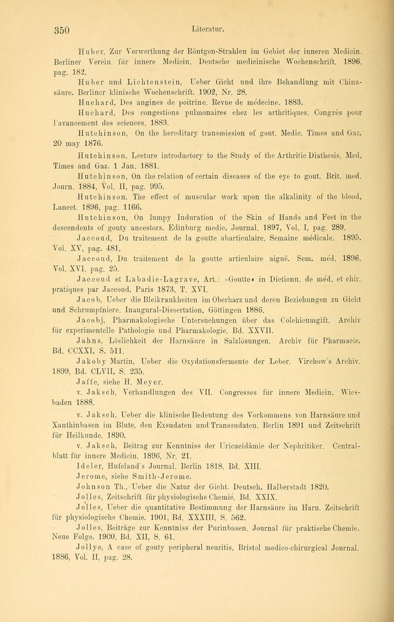 Hub er, Zur Yerwerthung der Röntgen-Strahlen im Gebiet der inneren Mediein. Berliner Verein für innere Mediein. Deutsehe medieinisehe Woelienselirift. 1896, pag. 182. Hub er und Lielitenstein, Ueber Gielit und ihre Behandlung mit China- säure. Berliner klinische Wochenschrift. 1902, Nr. 28. Huehard, Des angines de poitrine. Revue de medeeine. 1883. Huchard, Des congestions pulmonaires ehez les arthritiques. Congres pour Tavaneement des seiences. 1883. Hutchinson, On the hereditary transmission of gout. Medie. Times and G-az. 20 may 1876. Hutchinson, Leeture introduetory to the Study of the Arthritic Diathesis. Med. Times and Gaz. 1 Jan. 1881. Hutchinson, On the relation ofcertain diseases of the eye to gout. Brit. med. Journ. 1884, Vol. II, pag. 995. Hutchinson, The effeet of museular work upon the alkalinity of the blood. Lancet. 1896, pag. 1166. Hutchinson, On lumpy Induration of the Skin of Hands and Feet in the descendents of gouty ancestors. Edinburg medie. Journal. 1897, Vol. I, pag. 289. Jaeeoud, Du traitement de la goutte abarticulaire. Semaine medieale. 1895. Vol. XV, pag. 481. Jaeeoud, Du traitement de la goutte articulaire aigue. Sem. med. 1896, Vol. XVI, pag. 25. Jaeeoud et Labadie-Lagrave, Art.: »Goutte« in Dietionn. de med. et ehir. pratiques par Jaeeoud. Paris 1873, T. XVI. Jacob, Ueber die Bleikrankheiten im Oberharz und deren Beziehungen zu Gicht und Schrumpfniere. Inaugural-Dissertation. Göttingen 1886. Jacobj, Pharmakologische Untersuchungen über das Colchicumgift. Archiv für experimentelle Pathologie und Pharmakologie. Bd. XXVII. Jahns, Lösliehkeit der Harnsäure in Salzlösungen. Archiv für Pharmacie. Bd. GOXXI, S. 511. Jakoby Martin, Ueber die Oxydationsfermente der Leber. Virchow's Archiv. 1899, Bd. CLVII, S. 235. Jaffe, siehe H. Meyer. v. Jaksch, Verhandlungen des VlI. Congresses für innere Mediein. Wies- baden 1888. V. Jaksch, Ueber die klinische Bedeutung des Vorkommens von Harnsäure und Xanthinbasen im Blute, den Exsudaten und Transsudaten. Berlin 1891 und Zeitschrift für Heilkunde. 1890. V. Jaksch, Beitrag zur Kenntniss der üricacidämie der Xephritiker. Central- blatt für innere Mediein. 1896, Nr. 21. Ideler, Hufeland's Journal. Berlin 1818, Bd. XIIL Jerome, siehe Smith-Jerome. Johnson Th.,'Ueber die Natur der Gieht. Deutsch. Halberstadt 1820. JoUes, Zeitschrift für physiologische Chemie. Bd. XXIX. J oll es, Ueber die quantitative Bestimmung der Harnsäure im Harn. Zeitschrift für physiologische Chemie. 1901, Bd. XXXIII, S. 562. Jolles, Beiträge zur Kenntniss der Purinbasen. Journal für praktische Chemie. Neue Folge. 1900, Bd. XII, S. 61. JoUye, A ease of gouty peripheral neuritis. Bristol medieo-ehirurgical Journal. 1886, Vol. n, pag. 28.