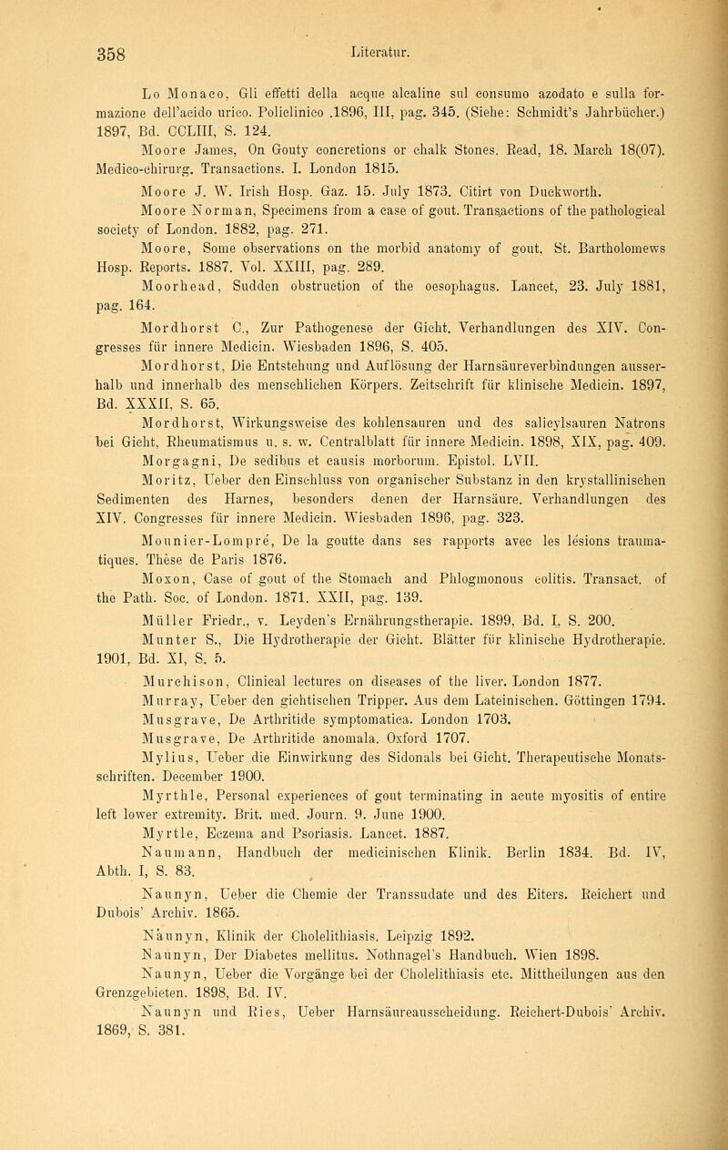 Lo Monaco, Gü effetti della aeqiie alealine sul eonsiimo azodato e suUa for- mazione deU'acido urieo. Polielinieo .1896, III, pag. 345. (Siehe: Sehmidt's Jahrbüelier.) 1897, Bd. CCLIII, S. 124. Moore James, On Gouty eoneretions or elialk Stones. Read, 18. Mareli 18(07). Medieo-chirurg. Transaetions. I. London 1815. Moore J. W. Irisli Hosp. Gaz. 15. July 1873. Citirt von Duekworth. Moore Norman, Speeimens from a ease of gout. Trans,aetions of the pathologieal soeiety of London. 1882, pag. 271. Moore, Some observations on the morbid anatomy of gout, St. Bartholomews Hosp. Reports. 1887. Vol. XXIII, pag. 289. Moor he ad, Sudden obstruetion of the Oesophagus. Laneet, 23. July 1881, pag. 164. Mordhorst C, Zur Pathogenese der Gicht. Verhandlungen des XIV. Con- gresses für innere Medieln. Wiesbaden 1896, S. 405. Mordhorst, Die Entstehung und Auflösung der Harnsäureverbindungen ausser- halb und innerhalb des menschlichen Körpers. Zeitschrift für klinische Medicin. 1897, Bd. XXXH, S. 65. Mordhorst, Wirkungsweise des kohlensauren und des salieylsauren Natrons bei Gicht, Rheumatismus u. s. w. Centralblatt für innere Medicin. 1898, XIX, pag. 409. Morgagni, De sedibus et causis morborum. Epistol. LVII. Moritz, Ueber den Einschluss von organischer Substanz in den krjstallinisehen Sedimenten des Harnes, besonders denen der Harnsäure. Verhandlungen des XIV. Congresses für innere Medicin. Wiesbaden 1896, pag. 323. Mounier-Lompre, De la goutte dans ses rapports avee les lesions trauma- tiques. These de Paris 1876. Moxon, Oase of gout of the Stomach and Plilogmonous Colitis. Transact. of the Path. Soe. of London. 1871. XXII, pag. 139. Müller Friedr., v. Leyden's Ernährungstherapie. 1899, Bd. I, S. 200. Munter S., Die Hydrotherapie der Gicht. Blätter für klinische Hydrotherapie. 1901, Bd. XI, S. 5. Murehison, Olinieal leetures on diseases of the liver. London 1877. Murray, Ueber den giehtisehen Tripper. Aus dem Lateinischen. Göttingen 1794. Musgrave, De Arthritide syraptomatiea. London 1703. Musgrave, De Arthritide anomala. Oxford 1707. Mylius, Ueber die Einwirkung des Sidonals bei Gicht. Therapeutische Monats- schriften. December 1900. Myrthle, Personal experiences of gout terminating in acute myositis of entire left lower extremity. Brit. med. Journ. 9. June 1900. Myrtle, Eczema and Psoriasis. Laneet. 1887. Naumann, Handbuch der medicinischen Klinik. Berlin 1834. Bd. IV, Abth. I, S. 83. Naunyn, Ueber die Chemie der Transsudate und des Eiters. Reichert und Dubois' Archiv. 1865. Naunyn, Klinik der Oholelithiasis. Leipzig 1892. Naunyn, Der Diabetes mellitus. Nothnagel's Handbuch. Wien 1898. Naunyn, Ueber die Vorgänge bei der Oholelithiasis etc. Mittheilungen aus den Grenzgebieten. 1898, Bd. IV. Naunyn und Ries, Ueber Harnsäureausseheidung. Reiehert-Dubois' Archiv. 1869, S. 38L