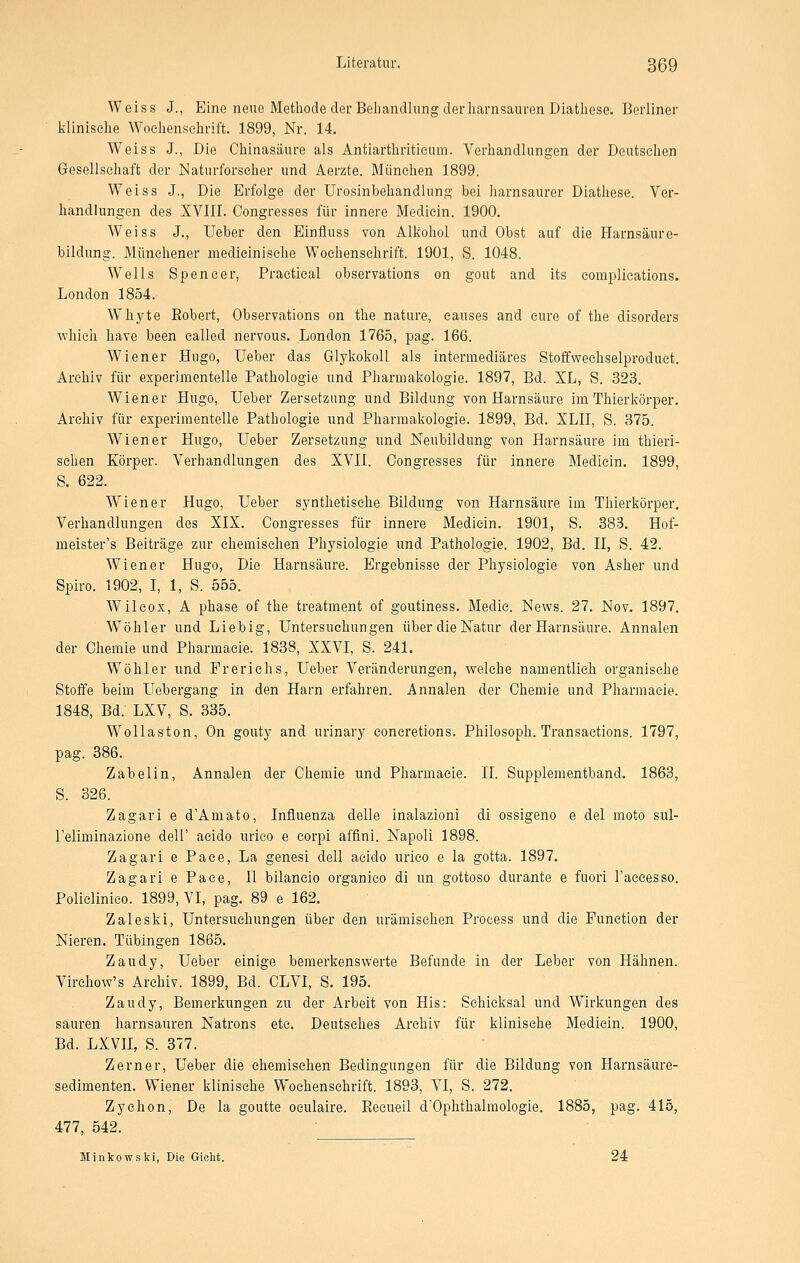 Weiss J., Eine neue Methode der Behandlung der harnsauren Diathese. Berliner klinische Wochenschrift. 1899, Nr. 14. Weiss J., Die Chinasäure als Antiarthriticum. Verhandlungen der Deutschen Gesellschaft der Naturforseher und Aerzte. München 1899. Weiss J., Die Erfolge der Urosinbehandlung bei harnsaurer Diathese. Ver- handlungen des XVIII. Congresses für innere Medicin. 1900. Weiss J., Ueber den Einfiuss von Alkohol und Obst auf die Harnsäure- bildung. Münchener medieinisehe Wochenschrift. 1901, S. 1048. W^ells Spencer, Practieal observations on gout and its complications. London 1854. Whyte Robert, Observations on the nature, eauses and eure of the disorders which have been called nervous. London 1765, pag. 166. Wiener Hugo, Ueber das Glykokoll als intermediäres Stoffwechselproduct. Archiv für experimentelle Pathologie und Pharmakologie. 1897, Bd. XL, S. 323. Wiener Hugo, Ueber Zersetzung und Bildung von Harnsäure im Thierkörper. Archiv für experimentelle Pathologie und Pharmakologie. 1899, Bd. XLII, S. 375. Wiener Hugo, Ueber Zersetzung und Neubildung von Harnsäure im thieri- sehen Körper. Verhandlungen des XVII. Congresses für innere Medicin. 1899, S. 622. Wiener Hugo, Ueber synthetische Bildung von Harnsäure im Thierkörper. Verhandlungen des XIX. Congresses für innere Medicin. 1901, S. 883. Hof- meister's Beiträge zur chemischen Physiologie und Pathologie. 1902, Bd. II, S. 42. Wiener Hugo, Die Harnsäure. Ergebnisse der Physiologie von Asher und Spiro. 1902, I, 1, S. 555. Wileox, A phase of the treatment of goutiness. Medic. News. 27. Nov. 1897. Wöhler und Liebig, Untersuchungen über die Natur der Harnsäure. Annalen der Chemie und Pharmacie. 1838, XXVI, S. 241. Wöhler und Frerichs, Ueber Veränderungen, welche namentlich organische Stoffe beim Uebergang in den Harn erfahren. Annalen der Chemie und Pharmacie. 1848, Bd. LXV, S. 335. Wollaston, On gouty and urinary concretions. Philosoph. Transactions. 1797, pag. 386. Zabelin, Annalen der Chemie und Pharmacie. II. Supplementband. 1863, S. 326. Zagari e d'Amato, Influenza delle inalazioni di ossigeno e del moto sul- l'eliminazione dell' acido luieo e corpi affini. Napoli 1898. Zagari e Paee, La genesi dell acido urico e la gotta. 1897. Zagari ePace, II bilaneio organieo di un gottoso durante e fuori l'aeeesso. Polielinico. 1899, VI, pag. 89 e 162. Zaleski, Untersuchungen über den urämischen Process und die Function der Nieren. Tübingen 1865. Zaudy, Ueber einige bemerkenswerte Befunde in der Leber von Hähnen. Virchow's Archiv. 1899, Bd. CLVI, S. 195. Zaudy, Bemerkungen zu der Arbeit von His: Schicksal und Wirkungen des sauren harnsauren Natrons etc. Deutsches Archiv für klinische Medicin. 1900, Bd. LXVII, S. 377. Zerner, Ueber die chemischen Bedingungen für die Bildung von Harnsäure- sedimenten. Wiener klinische Wochenschrift. 1893, VI, S. 272. Zychon, De la goutte oeulaire. Recueil d'Ophthalmologie. 1885, pag. 415, 477, 542. ■ Minkowski, Die Gicht. 24