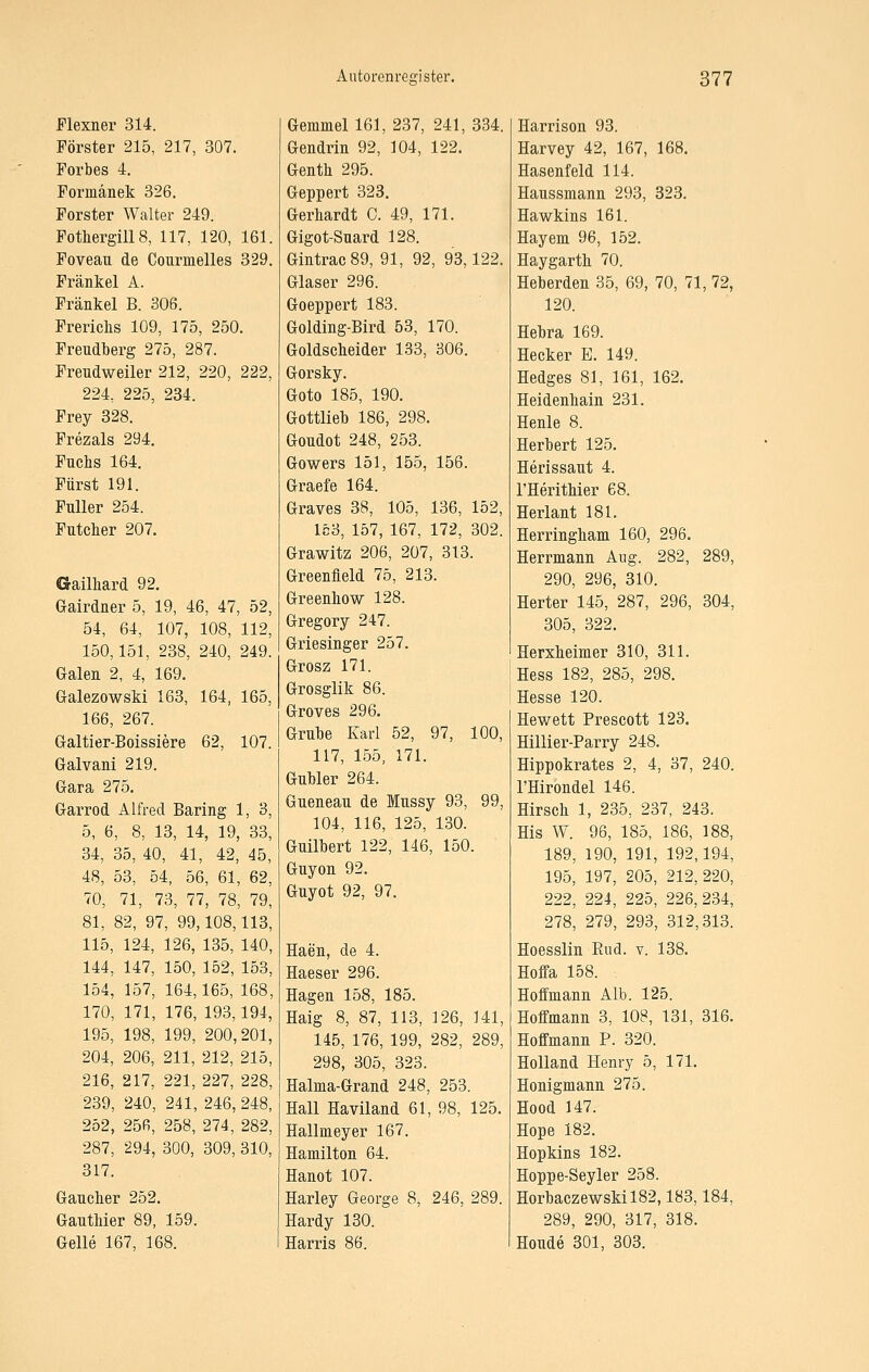 Flexner 314. Förster 215, 217, 307. Forbes 4. Formänek 326. Forster Walter 249. FothergillS, 117, 120, 161. Foveau de Courmelles 329. Fränkel A. Fränkel B. 306. Frerichs 109, 175, 250. Freudberg 275, 287. Freudweiler 212, 220, 222, 224, 225, 234. Frey 328. Frezals 294, Fuchs 164. Fürst 191. Füller 254. Futclier 207. Gailliard 92. Grairdner 5, 19, 46, 47, 52, 54, 64, 107, 108, 112, 150,151, 238, 240, 249. Galen 2, 4, 169. Galezowski 163, 164, 165, 166, 267. Galtier-Boissiere 62, 107. Galvani 219. Gara 275. Garrod Alfred Baring 1, 3, 5, 6, 8, 13, 14, 19, 33, 34, 35, 40, 41, 42, 45, 48, 53, 54, 56, 61, 62, 70, 71, 73, 77, 78, 79, 81, 82, 97, 99,108,113, 115, 124, 126, 135, 140, 144, 147, 150, 152, 153, 154, 157, 164,165, 168, 170, 171, 176, 193,194, 195, 198, 199, 200,201, 204, 206, 211, 212, 215, 216, 217, 221, 227, 228, 239, 240, 241, 246, 248, 252, 25R, 258, 274, 282, 287, 294, 300, 309, 310, 317. Gaucher 252. Gautliier 89, 159. Gelle 167, 168. Gemmel 161, 237, 241, 334. Gendrin 92, 104, 122. Genth 295. Geppert 323. Gerhardt C. 49, 171. Gigot-Suard 128. Gintrac89, 91, 92, 93,122. Glaser 296. Goeppert 183. Golding-Bird 53, 170. Goldscheider 133, 306. Gorsky. Goto 185, 190. Gottlieb 186, 298. Goudot 248, 253. Gowers 151, 155, 156. Graefe 164. Graves 38, 105, 136, 152, 153, 157, 167, 172, 302. Grawitz 206, 207, 313. Greenfield 75, 213. Greenhow 128. Gregory 247. Griesinger 257. Grosz 171. Grosglik 86. Groves 296. Grube Karl 52, 97, 100, 117, 155, 171. GuWer 264. Gueneau de Mussy 93, 99, 104, 116, 125, 130. Guilhert 122, 146, 150. Guyon 92. Guyot 92, 97. Haen, de 4. Haeser 296. Hagen 158, 185. Haig 8, 87, 113, 126, 141, 145, 176, 199, 282, 289, 298, 305, 323. Halma-Grand 248, 253. Hall Haviland 61, 98, 125. Hallmeyer 167. Hamilton 64. Hanot 107. Harley George 8, 246, 289. Hardy 130. Harris 86. Harrison 93. Harvey 42, 167, 168. Hasenfeld 114. Haussmann 293, 323. Hawkins 161. Hayem 96, 152. Haygarth 70. Heberden 35, 69, 70, 71, 72, 120. Bebra 169. Hecker E. 149. Hedges 81, 161, 162. Heidenliain 231. Henle 8. Herbert 125. Herissaut 4. l'Herithier 68. Herlant 181. Herringham 160, 296. Herrmann Aug. 282, 289, 290, 296, 310. Herter 145, 287, 296, 304, 305, 322. Herxheimer 310, 311. Hess 182, 285, 298. Hesse 120. Hewett Prescott 123. Hillier-Parry 248. Hippokrates 2, 4, 37, 240. l'Hirondel 146. Hirsch 1, 235, 237, 243. Bis W. 96, 185, 186, 188, 189, 190, 191, 192,194, 195, 197, 205, 212,220, 222, 224, 225, 226,234, 278, 279, 293, 312,313. Hoesslin Eud. v. 138. Hoffa 158. Hoffmann Alb. 125. Hoffmann 3, 108, 131, 316. Hoffmann P. 320. Holland Henry 5, 171. Honigmann 275. Hood 147. Hope 182. Hopkins 182. Hoppe-Seyler 258. Eorbaczewskil82,183,184, 289, 290, 317, 318. Houde 301, 303.