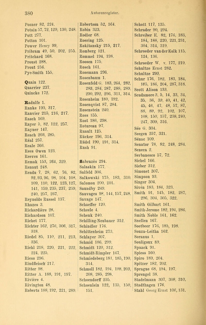 Posner 82, 224. Potain 57, 72,129, 130, 248. Pott 277. Potton 101. Power Henry 99. Pribram 49, 50, 202, 255. Pritcliard 168. Proust 288. Pront 256. Pye-Smith 155. Qnain 122. Quarrier 237. Qnincke 172. Radulfe 1. Ranke 193, 317. Ranvier 215, 216, 217. Rasch 169. Rayer 5, 82, 122, 257. Rayner 147. Reacli 203, 285. Real 257. Reale 266. Rees Owen 123. Reeves 161. Remak 153, 264, 329. Renaut 248. Rendu 7, 28, 62, 76, 82, 92,93,96, 98, 104, 108, 109, 110, 122, 123,127, 141, 159,235, 237, 239, 240, 257, 267. Reynolds Rüssel 137. Rhazes 3. Ricliardiere 28. Richardson 107. Richet 177. Richter 162, 276, 306, 317, 318. Riedel 85, 110, 211, 213, . 336. RieW 218, 220, 221, 222, 224, 225. Riess 296. Rindfleisch 217. Ritter 98. Ritter A. 188, 191, 197. Riviere 4. Rivington 48. Roberts 188,192, 221, 289. Robertson 52, 164. RoMn 323. Rödler 68. Roering 125. Rokitansky 215, 217. Romherg 121. Romniel 194, 198. Roosen 175. Rosch 161. Rosemann 296. Rosenhaum 1. Rosenfeld G. 183,264, 282, 283, 284, 287, 288, 289, 290,292, 296, 311, 314. Rosenheim 180, 192. Rosenqvist 87, 284. Rosenstein 240. Ross 155. Rost 186, 298. Roturean 97. Rnault 125. Rücker 196, 314. Rudel 190, 191, 314. Rush 91. Sahrazes 294. Salaskin 177. Salfeld 306. Salkowski 175, 183, 310. Salomon 200, 201. Sanndhy 249. Sauvages 98, 144,157, 248. Savage 147. Schaeffer 120. Scheele 4. Schenk 240. Schilling-Neuhauer 312. Schindler 176. Schittenheim 273. Schlayer 307. Schmid 186, 299. Schmidt 120, 312. Schmidt-Rimpler 167. Schniiedehergl8], 185,190, 314. Schmoll 182, 194, 198,203, 208, 285, 298. Schoendorff 295. Schoenlein 122, 135, 150, 151. Schott 117, 135. Schrader 90, 294. Schreiber E. 82, 176, 183, 184, 188, 220, 221,231, 304, 314, 319. Schroeder van der Kolk 115, 124, 136. Schroeder W. v. 177, 219. Schnitze Ernst 282. Schnitze 293. Schur 176, 182, 183, 184, 185, 186, 204, 287,318. Scott Alison 133. ScudamoreS, 5, 14, 33, 34, 35, 36, 39, 40, 41, 42, 45, 46, 47, 48, 57, 87, 88, 89, 92, 102, 107, 108, 150, 157, 238,240, 247, 309, 316. See G. 304. Seegen 257, 321. Senac 109. Senator 78, 82, 248, 284. Seneca 2. Serbanesco 57, 72. Sichel 166. Sieber 312. Simonet 307. Simpson 93. Singer 304. Siven 183, 184, 323. Smith 91, 145, 182, 287, 296, 304, 305, 322. Smith Gilbart 161. Smith-Jerome 182,194, 286. Smith Noble 161, 162. Snellen 167. Soetbeer 176, 185, 198. Souza-Leitha 162. Soranus 1. Souligoux 89. Spaack 91. Spiess 160. Spiro 189, 204. Spitzer 182, 202. Spragne 68, 194, 197. Sprengel 38. Stadelmann 307, 308, 310. Stadthagen 176. Stahl Georg Ernst 106,131.