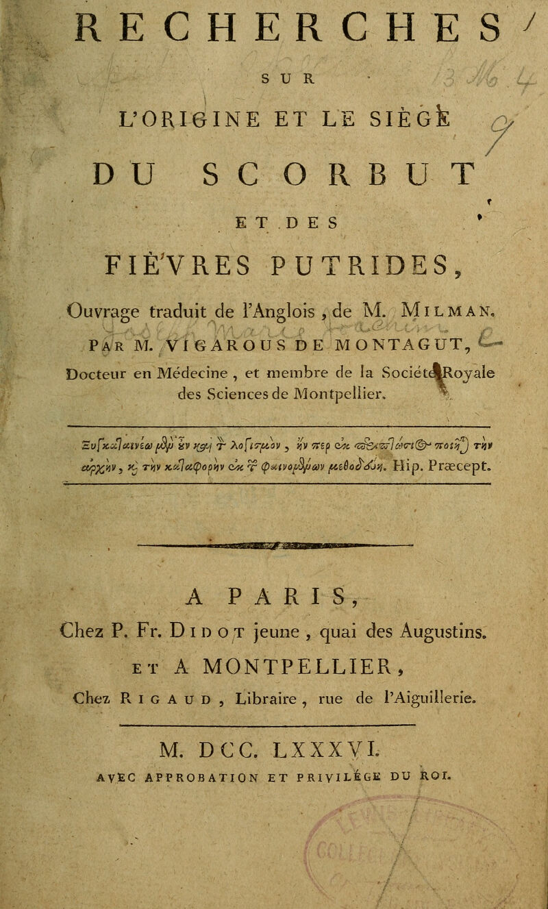 RECHERCHES^ SUR L'ORIGINE ET LE SIÈck /> / DU SCORBUT E T D E S * FIÈ^VRES PUTRIDES, Ouvrage traduit de l'Anglois , de M. Mil M an. Par m. VI g AR ou s DE MONTA G UT, ^ Docteur en Médecine , et membre de la SociétqUlovaie des Sciences de Montpeliier. \ ct^^'uvy Kj Ttiv KiiJeiÇû^iiv <i/K T (P'Atvù^m /^îôo^^ô}^. Hip. Prœcept. m^M A P A R I S, Chez P. Fr. D i d o t jeune , quai des Augustins. ET A MONTPELLIER, chez R I G A u D , Libraire , rue de l'Aiguillerie. M. DCC. LXXXVL AVEC APPROBATION ET PRIVU-ÉGK DU ROI.