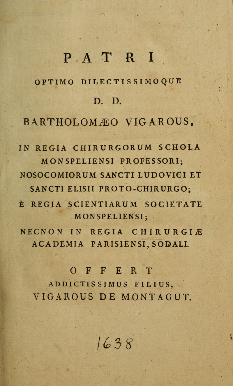 PAT R l OPTIMO DILECTISSIMOQUE D. D. BARTHOLOM^O VIGAROUS, IN REGIA CHIRURGORUM SCHOLA MONSPELIENSI PROFESSORI; NOSOCOMIORUM SANCTI LUDOVIGI ET SANCTI ELISII PROTO-CHIRURGO; È REGIA SCIENTIARUM SOCIETATE MONSPELIENSI; NECNON IN REGIA G H I R U R G I iE ACADEMIA PARISIENSI, SODALI. OFFERT ADDÏCTIS SIMUS FILIUS, VIGAROUS DE MONTAGUT. 1^5 S