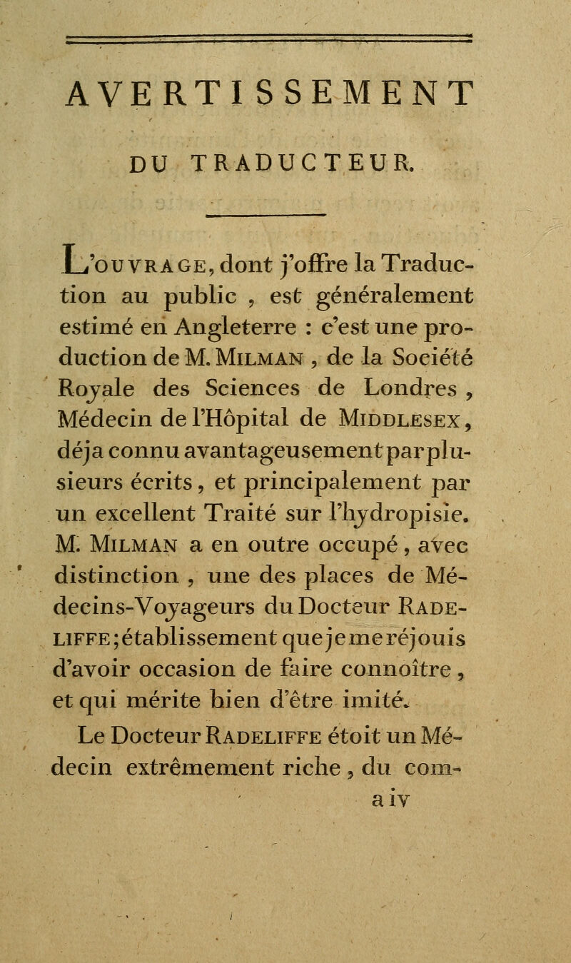 AVERTISSEMENT DU TRADUCTEUR. Li'ou VRAGE, dont j'offre la Traduc- tion au public j est généralement estimé en Angleterre : c'est une pro- duction de M. MiLMAN , de la Société Rojale des Sciences de Londres , Médecin de l'Hôpital de Middlesex , déjà connu avantageusement par plu- sieurs écrits 5 et principalement par un excellent Traité sur riijdropisîe. M. MiLMAN a en outre occupé, avec distinction , une des places de Mé- decins-Vojageurs du Docteur Rade- LiFFE;établissementquejemeréjouis d'avoir occasion de faire connoître, et qui mérite bien d'être imité. Le Docteur Radeliffe étoit un Mé- decin extrêmement riche , du corn- aiv