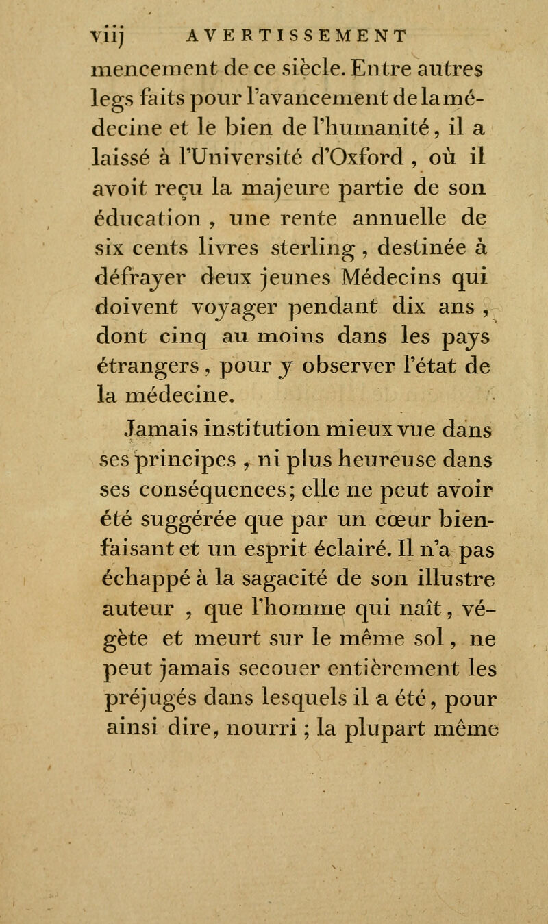 inencemcnt de ce siècle. Entre autres legs faits pour ravancement delamé- decine et le bien de l'humanité, il a laissé à l'Université d'Oxford , où il avoit reçu la majeure partie de son éducation , une rente annuelle de six cents livres sterling , destinée à défrayer deux jeunes Médecins qui doivent vojager pendant dix ans , dont cinq au moins dans les pajs étrangers , pour j observer l'état de la médecine. Jamais institution mieux vue dans ^e^ principes , ni plus heureuse dans ses conséquences; elle ne peut avoir été suggérée que par un cœur bien- faisant et un esprit éclairé. 11 n'a pas échappé à la sagacité de son illustre auteur , que l'homme qui naît, vé- gète et meurt sur le même sol, ne peut jamais secouer entièrement les préjugés dans lesquels il a été, pour ainsi dire, nourri ; la plupart même