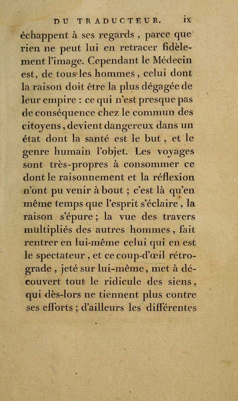 échappent à ses regards , parce que rien ne peut lui en retracer fidèle- ment l'image. Cependant le Médecin est, de tous les hommes , celui dont la raison doit être la plus dégagée de leur empire : ce qui n'est presque pas de conséquence chez le commun des citojens, devient dangereux dans un état dont la santé est le but, et le genre humain l'objet. Les vojages sont très-propres à consommer ce dont le raisonnement et la réflexion n'ont pu venir à bout ; c'est là qu'en même temps que l'esprit s'éclaire , la raison s'épure ; la vue des travers multipliés des autres hommes, fait rentrer en lui-même celui qui en est le spectateur , et ce coup-d'œil rétro- grade 5 jeté sur lui-même, met à dé- couvert tout le ridicule des siens, qui dès-lors ne tiennent plus contre ses efforts ; d'ailleurs les différentes