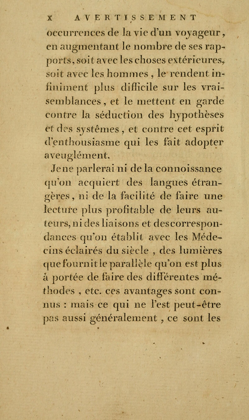 occurrences de la vie d'un vojageiir, en augmentant le nombre de ses rap- ports, soit avec les choses extérieures^ soit avec les hommes , le rendent in- finiment plus difficile sur les vrai- semblances , et le mettent en garde contre la séduction des hjpothèses et des sjstêmes, et contre cet esprit d'enthousiasme qui les fait adopter aveuglément. Je ne parlerai ni de la connoissance qu'on acquiert des langues étran- gères, ni de la facilité de faire une lecture plus profitable de leurs au- teurs, ni des liaisons et des correspon- dances qu'on établit avec les Méde- cins éclairés du siècle , des lumières que fournit le parallèle qu'on est plus à portée de faire des différexites mé- thodes , etc. ces avantages sont con- nus : mais ce qui ne l'est peut-être pas aussi généralement ^ ce sont les