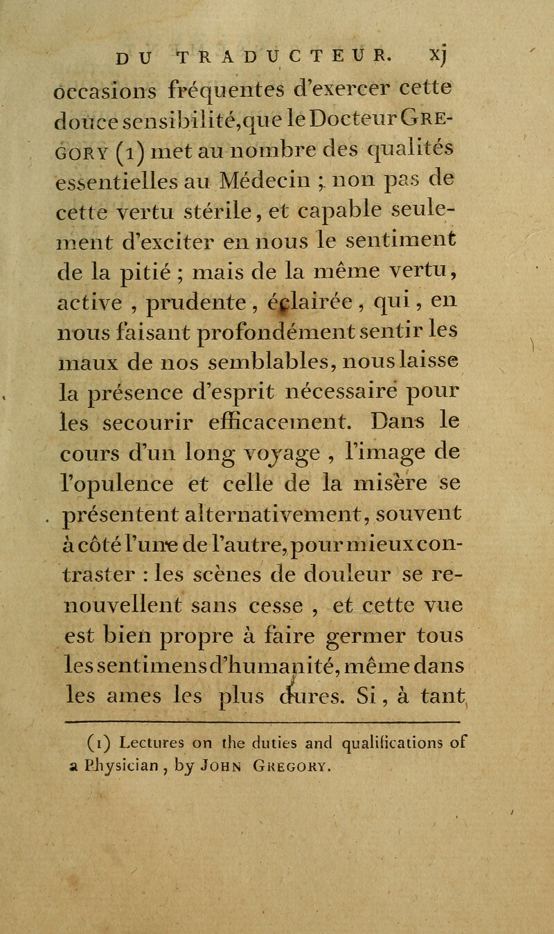 occasions fréquentes d'exercer cette douce sensibilité,que le Docteur Gre- GORY (i) met au nombre des qualités essentielles au Médecin ; non pas de cette vertu stérile, et capable seule- ment d'exciter en nous le sentiment de la pitié ; mais de la même vertu, active , prudente , églairée , qui, en nous faisant profondément sentir les maux de nos semblables, nous laisse la présence d'esprit nécessaire pour les secourir efficacement. Dans le cours d'un long vojage , l'image de l'opulence et celle de la lïiisère se . présentent alternativement, souvent à côté l'un-e de l'autre, pour mieux con- traster : les scènes de douleur se re- nouvellent sans cesse , et cette vue est bien propre à faire germer tous les sentimensd'tiumanité, même dans au les âmes les plus dures. Si, à tant^ (i) Lectures on ihe duties and qualifications of SL Ehysician , by John Gkegory.