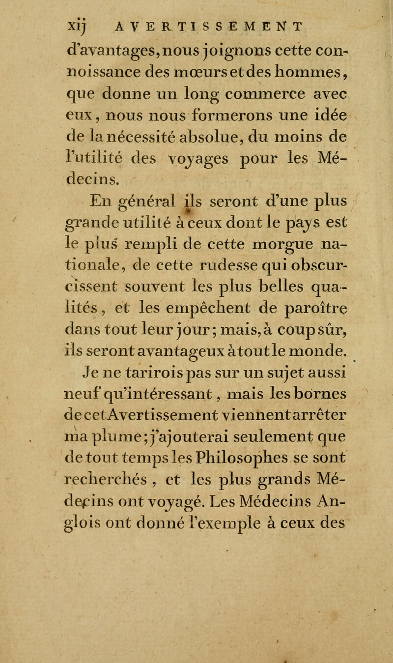 d'avantages5nous joignons cette con- noissance des mœurs et des hommes, que donne un long commerce avec eux, nous nous formerons une idée de la nécessité absolue, du moins de l'utilité des vojages pour les Mé- decins. En général ils seront d'une plus grande utilité à ceux dont le pajs est le plus rempli de cette morgue na- tionale, de cette rudesse qui obscur- cissent souvent les plus belles qua- lités , et les empêchent de paroître dans tout leur jour; mais, à coup sûr, ils seront avantageux atout le monde. Je ne tarirois pas sur un sujet aussi neuf qu'intéressant, mais les bornes de cet Avertissement viennent arrêter ma plume; j'ajouterai seulement que de tout temps les Philosophes se sont recherchés , et les plus grands Mé- decins ont vojagé. Les Médecins An- glois ont donné l'exemple à ceux des