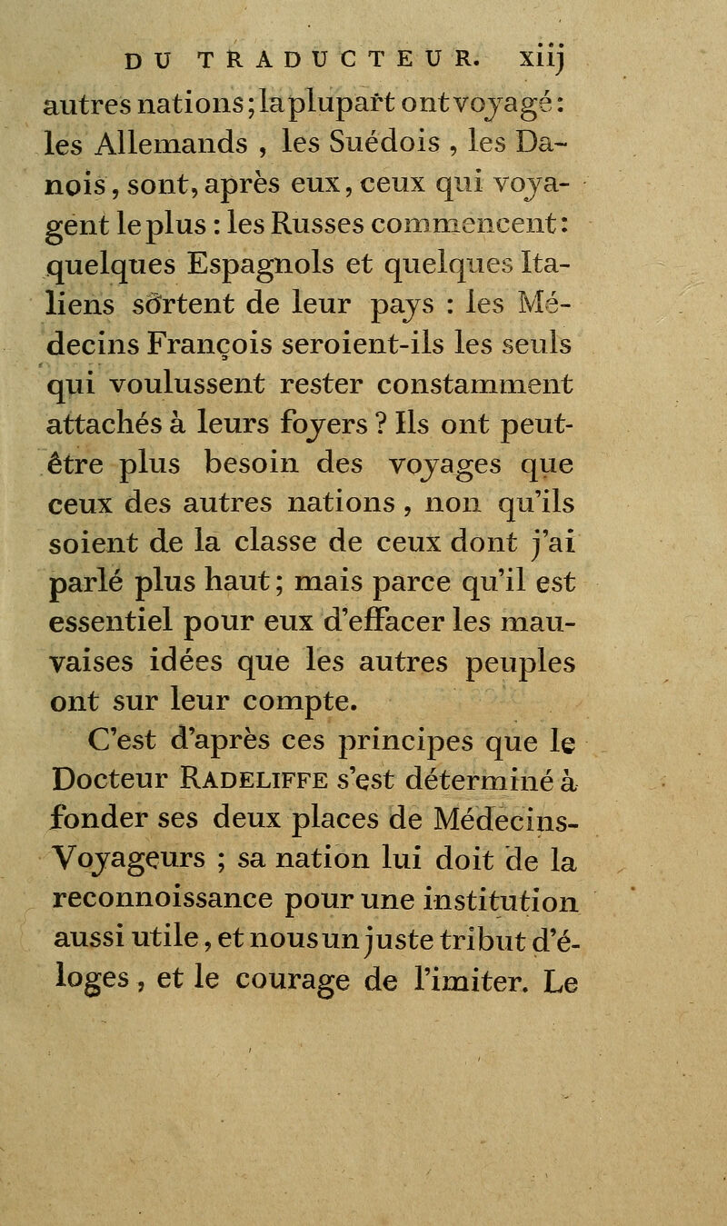 autres nations; la plupart ontvojagé: les Allemands , les Suédois , les Da- nois, sont,après eux, ceux qui voja- gent le plus : les Russes commencent: quelques Espagnols et quelques Ita- liens sortent de leur pajs : les Mé- decins François seroient-ils les seuls qui voulussent rester constamment attachés à leurs fojers ? Ils ont peut- être plus besoin des vojages qtie ceux des autres nations, non qu'ils soient de la classe de ceux dont j'ai parlé plus haut; mais parce qu'il est essentiel pour eux d'effacer les mau- vaises idées que les autres peuples ont sur leur compte. C'est d'après ces principes que le Docteur Radeliffe s'est déterminé à fonder ses deux places de Médecins- Vojagçurs ; sa nation lui doit de la reconnoissance pour une institution aussi utile, et nous un juste tribut d'é- loges , et le courage de l'imiter. Le