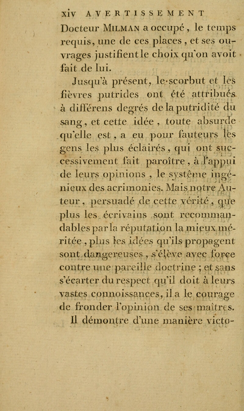 Docteur Milman a occupé , le temps requis, une de ces places , et ses ou- vrages justifient le choix qu'on avoit fait de lui. Jusqu'à présent, le «scorbut et les fièvres putrides ont été attribués- à difïërens degrés delaputridité du sang, et cette idée , toute absurde qu elle est, a eu pour fauteurs les gens les plus éclairés, qui ont suc- cessivement fait paroître , à ;rappui de leurs opinions , le sjstême ingé- nieux des acrimonies. MaisiiQtre^^u- teur , persuadé .de cette vérité , que plus les écrivains sont recomman- dables parla réputation la mipux mé- ritée , plus les idées qu'ils propagent sont dangereuses , .s'él,ève avec force contre une pareille doctrine ; Qt^sans s'écarter du respect qu'il doit à leurs vastes cpîLinoissances, il a le courage de fronder l'opinion de ses maîtres. Il démontre d'une manière victo-