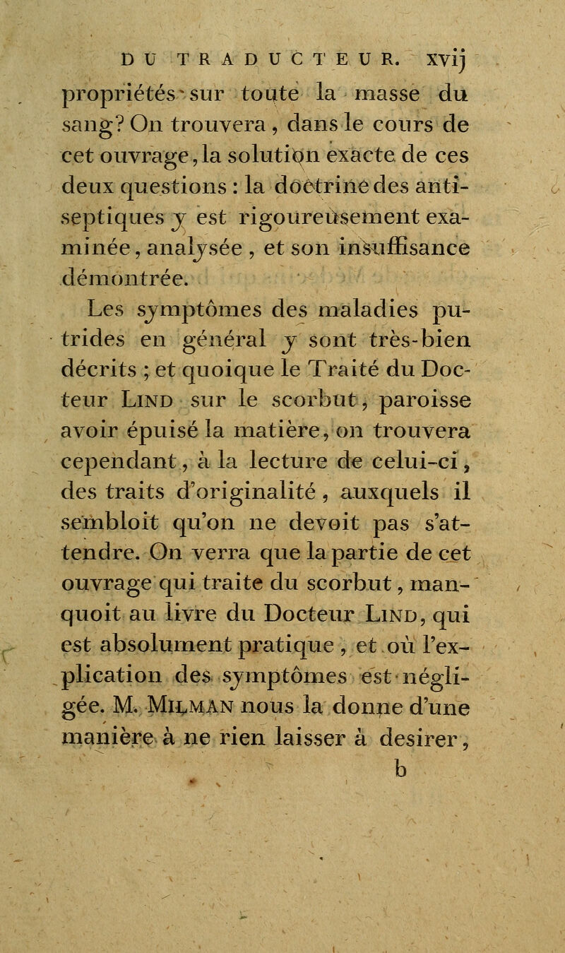 propriétés^sur toute la masse du sang? On trouvera, dans le cours de cet ouvrage, la solutii^n exacte de ces deux questions : la dôôtriiiedes anti- septiques j est rigoureusement exa- minée, analjsée , et son insuffisance démontrée. Les sjmptômes des maladies pu- trides en général j sont très-bien décrits ; et quoique le Traité du Doc- teur LiND sur le scorbut, paroisse avoir épuisé la matière, on trouvera cependant, à la lecture de celui-^ci, des traits d'originalité, auxquels il seinbloit qu'on ne devoit pas s'at- tendre. On verra que la partie de cet ouvrage qui traite du scorbut, man- quoit au livre du Docteur Lind, qui est absolument pratique , et où l'ex- plication des sjmptômes est négli- gée. Mv Mli^MAN nous la donne d'une niaiiièr^^àjpie rien laisser à désirer, b