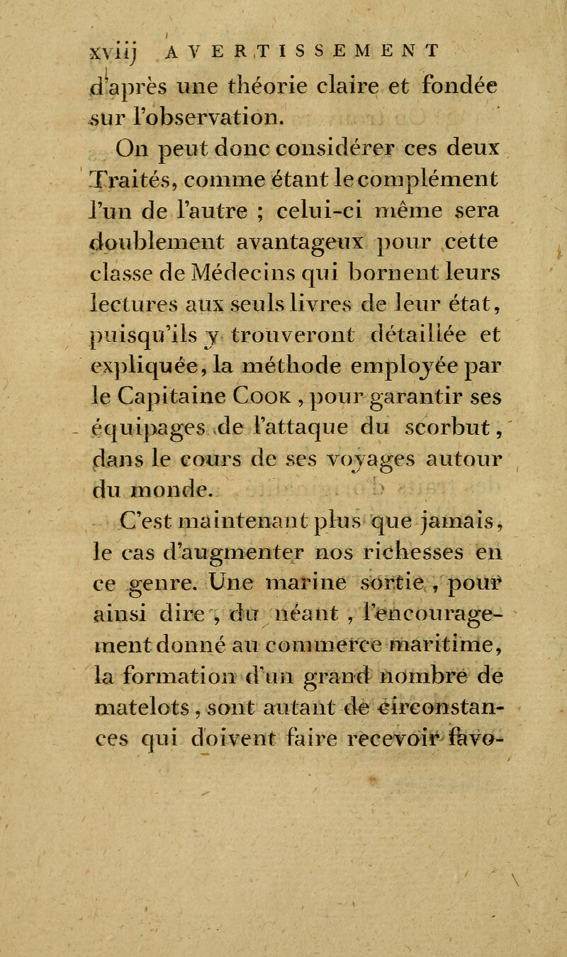 d après une théorie claire et fondée sur l'observation. On peut donc considérer ces deux Traités, connue étant le complément l'un de l'autre ; celui-ci même sera doublement avantageux pour cette classe de Médecins qui bornent leurs lectures aux seuls livres de leur état, puisqu'ils j trouveront détaillée et expliquée, la méthode employée par le Capitaine Cook , pour garantir ses équipages de l'attaque du scorbut, dans le cours de ses voj âges autour du monde. C'est maintenant plus que jamais, le cas d'aiigmenter nos richesses en ce -genre. Une marine sortie , pour ainsi dire , du néant , Tencourage- ment donné au commerce maritime, la formation d'un grand nombre de matelots , sont autant de êireonstan- ces qui doivent faire recevoir favo-