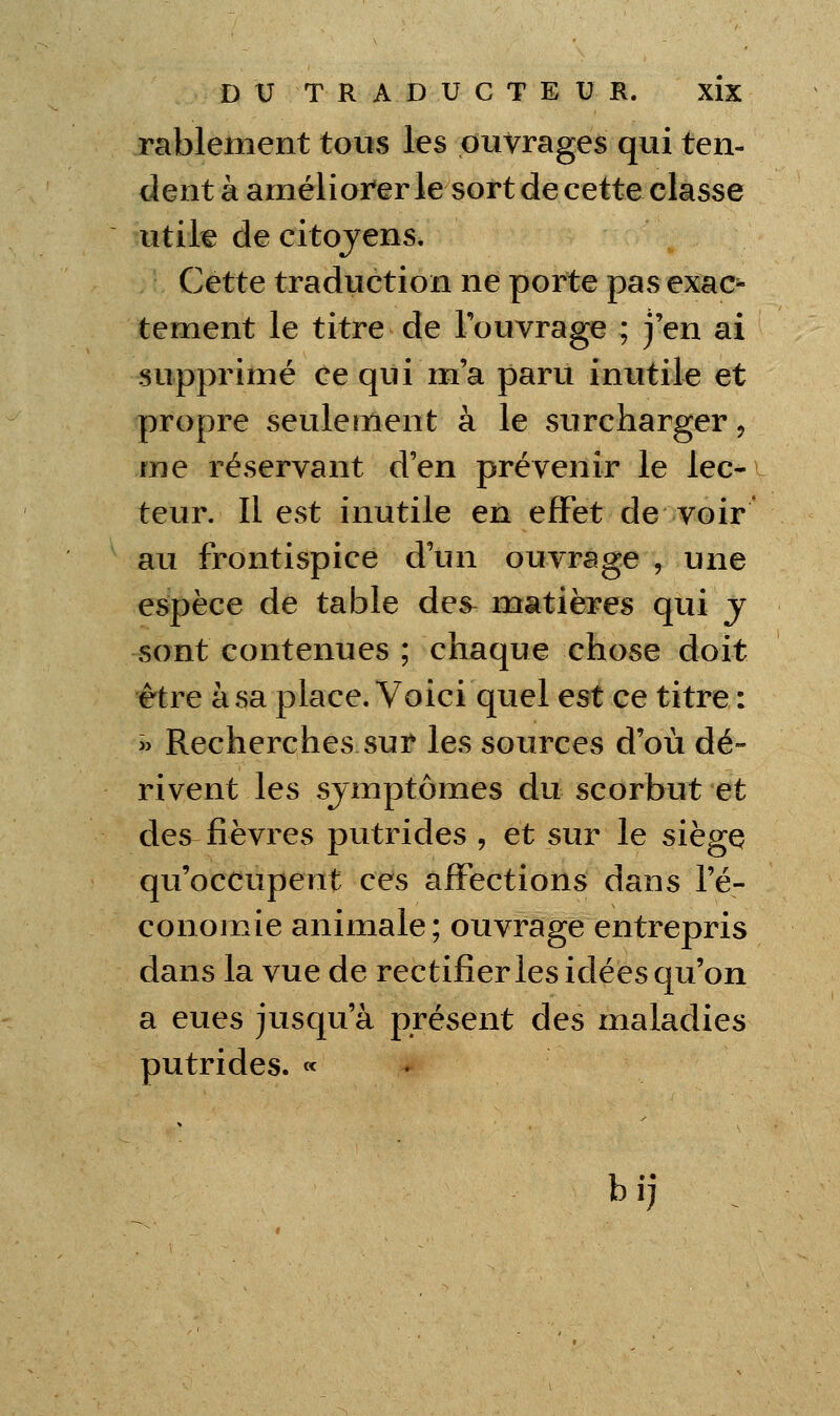 rablement tous les ouvrages qui ten- dent à améliorer le sort de cette classe utile de citoyens. Cette traduction ne porte pas exac^ tement le titre de Touvrage ; j'en ai supprimé ce qui m'a paru inutile et propre seulement à le surcharger, me réservant d'en prévenir le lec- teur. Il est inutile en effet de voir au frontispice d'un ouvrage , une espèce de table des^ matières qui y sont contenues ; chaque chose doit être à sa place. Voici quel tst ce titre : « Recherches sur les sources d'où dé- rivent les symptômes du scorbut et des fièvres putrides , et sur le siègç qu'occupent ces affections dans l'é- conomie animale; ouvrage entrepris dans la vue de rectifierles idées qu'on a eues jusqu'à présent des maladies putrides. «