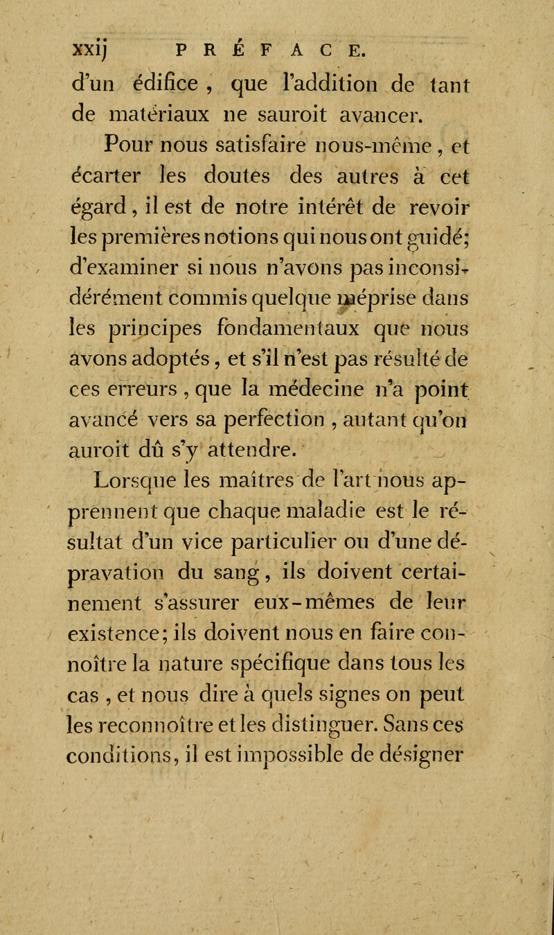 d'un édifice , que l'addition de tant de matériaux ne sauroit avancer. Pour nous satisfaire nous-même , et écarter les doutes des autres à cet égard, il est de notre intérêt de revoir les premières notions qui nous ont guidé; d'examiner si nous n'avons pas inconsi- dérément commis quelque i^éprise dans les principes fondamentaux que nous avons adoptés, et s'il n'est pas résulté de ces erreurs , que la médecine n'a point avancé vers sa perfection , autant qu'on auroit dû s'y attendre. Lorsque les maîtres de l'art nous ap- prennent que chaque maladie est le ré- sultat d'un vice particulier ou d'une dé- pravation du sang, ils doivent certai- nement s'assurer eux-mêmes de leur existence; ils doivent nous en faire con- noître la nature spécifique dans tous les cas , et nous dire à quels signes on peut les reconnoître et les distinguer. Sans ces conditions, il est impossible de désigner