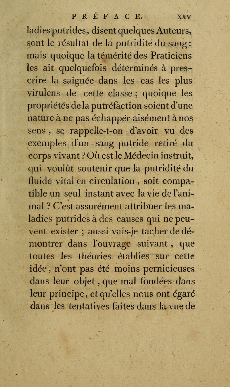 ladies putrides, disent quelques Auteurs, sont le résultat de la putridité du sang : mais quoique la témérité des Praticiens les ait quelquefois déterminés à pres- crire la saignée dans les cas les plus virulens de cette classe ; quoique les propriétés delà putréfaction soient d'une nature à ne pas échapper aisément à nos sens , se rappelle-t-on d'avoir vu des exemples d'un sang putride retiré du corps vivant ? Oii est le Médecin instruit, qui voulût soutenir que la putridité du fluide vital en circulation , soit compa- tible un seul instant avec la vie de l'ani- mal ? C'est assurément attribuer les ma- ladies putrides à des causes qui ne peu- vent exister ; aussi vais-je tacher de dé- montrer dans l'ouvrage suivant, que toutes les théories établies sur cette idée V n'ont pas été moins pernicieuses dans leur objet, que mal fondées dans leur principe, et qu'elles nous ont égaré dans les tentatives faites dans la vue de