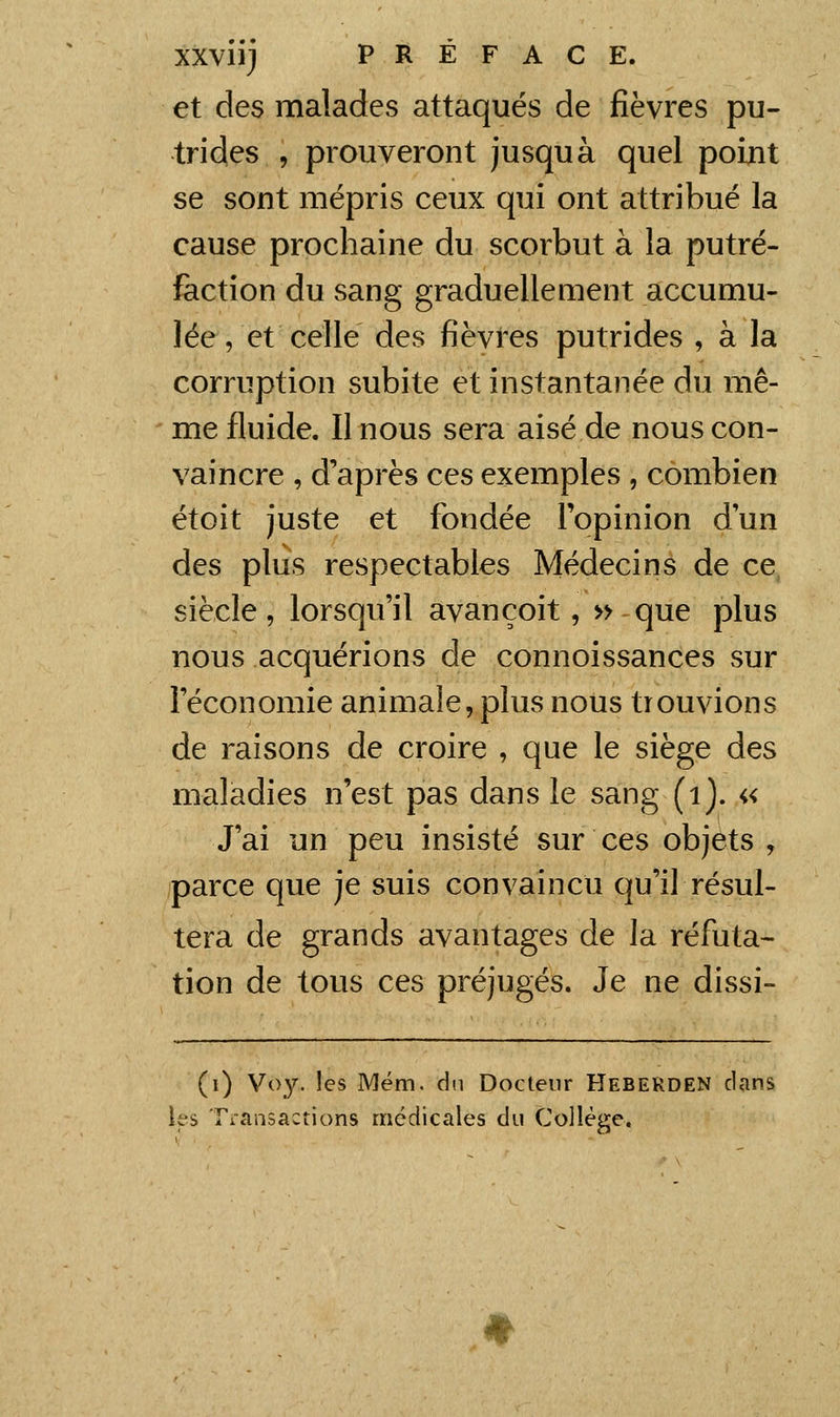 et des malades attaqués de fièvres pu- trides , prouveront jusquà quel point se sont mépris ceux qui ont attribué la cause prochaine du scorbut à la putré- faction du sang graduellement accumu- lée, et celle des fièvres putrides , à la corruption subite et instantanée du mê- me fluide. Il nous sera aisé de nous con- vaincre , d'après ces exemples , combien étoit juste et fondée l'opinion dun des plus respectables Médecins de ce siècle, lorsqu'il avançoit, » que plus nous acquérions de connoissances sur l'économie animale, plus nous trouvions de raisons de croire , que le siège des maladies n'est pas dans le sang (ij. « J'ai un peu insisté sur ces objets , parce que je suis convaincu qu'il résul- tera de grands avantages de la réfuta- tion de tous ces préjugés. Je ne dissi- (i) Voy. les Mém. du Docteur Heberden clans les Transactions médicales du Collège.