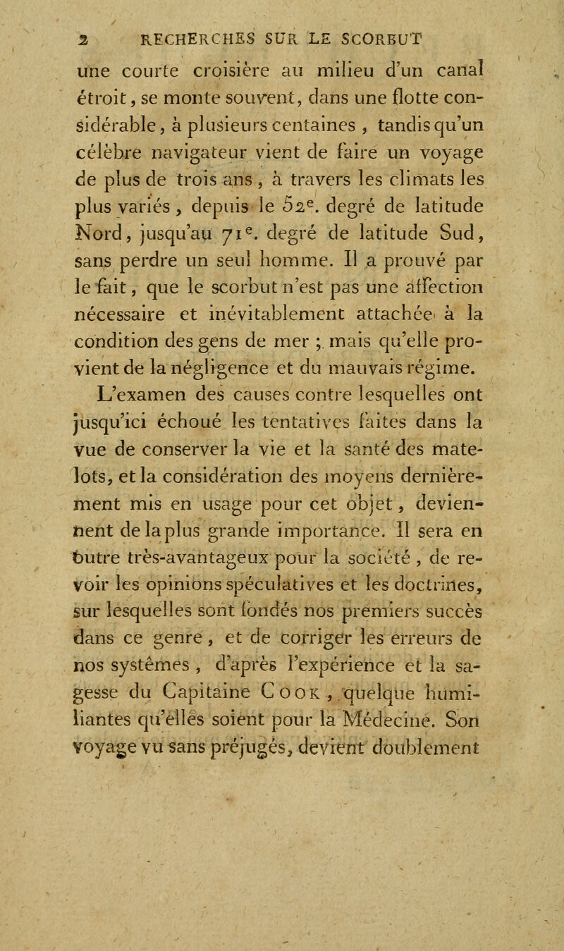 une courte croisière au milieu d'un canal étroit 5 se monte souvent, dans une flotte con- sidérable, à plusieurs centaines , tandis qu'un célèbre navigateur vient de faire un voyage de plus de trois ans , à travers les climats les plus variés, depuis le b^^, degré de latitude Nord, jusqu'au 71^. degré de latitude Sud, sans perdre un seul homme. Il a prouvé par le fait, que le scorbut n'est pas une affection nécessaire et inévitablement attachée^ à la condition des gens de mer ;, mais qu'elle pro- vient de la négligence et du mauvais régime. L'examen des causes contre lesquelles ont jusqu'ici échoué les tentatives faites dans la vue de conserver la vie et la santé des mate- lots, et la considération des moyens dernière- ment mis en usage pour cet objet, devien- nent de la plus grande importance. Il sera en butre très-avantageux pour la société , de re- voir les opinions spéculatives et les doctrines, sur lesquelles sont ibndés nos premiers succès dans ce genre, et de corriger les erreurs de nos systèmes , d'après l'expérience et la sa- gesse du Capitaine C o o k ,/quelque humi- liantes qu'elles soient pour la Médecine. Son voyage vu ^ans préjugés, devient doublement