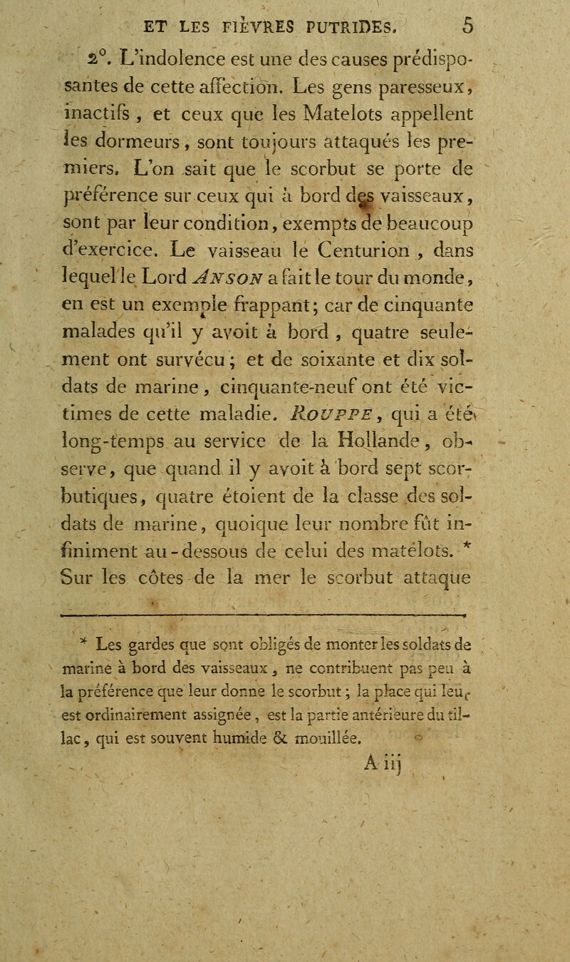 s^. L'indolence est une des causes prédispo- santes de cette affection. Les gens paresseux, inactifs , et ceux que les Matelots appellent les dormeurs, sont toujours attaqués les pre- miers. L'on sait que le scorbut se porte de préférence sur ceux qui à bord d^ vaisseaux, sont par leur condition, exempts de beaucoup d'exercice. Le vaisseau le Centurion , d^.ns lequelle Lord An son a fait le tour du monde, en est un exemple frappant; carde cinquante malades qu'il y ayoit à bord , quatre seule- ment ont survécu ; et de soixante et dix sol- dats de marine , cinquante-neuf ont été vic- times de cette maladie. Roi/ppe , qui a été* iong-temps au service de la Hollande, ob^ serve, que quand il y ayoit à bord sept scor- butiques, quatre étoient de la classe des sol- dats de marine, ouoique leur nombre fût in- finiment au-dessous de celui des matelots. ^ Sur les côtes de la mer le scorbut attaque * Les gardes que sont obligés de monter les soldats de marine à bord des vaisseaux, ne contribuent pas peu à la préférence que leur donne le scorbut ; la place qui leu^- est ordinairement assignée, est la partie antérieure du til- lac, qui est souvent humide & mouillée. -^ A iii