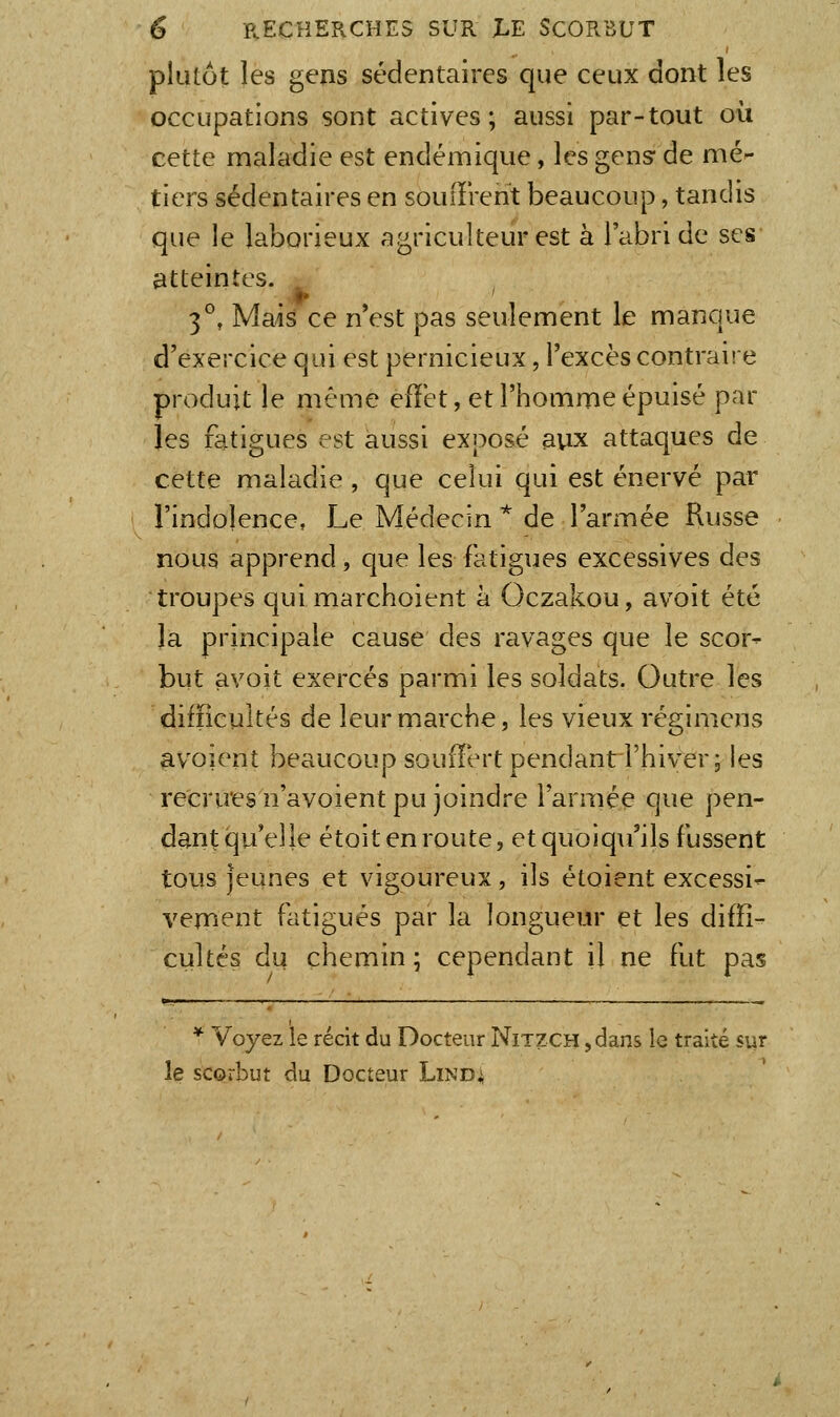 plutôt les gens sédentaires que ceux dont les occupations sont actives; aussi par-tout où cette maladie est endémique, les gens* de mé- tiers sédentaires en souiTrent beaucoup, tandis que le laborieux agriculteur est à l'abri de ses atteintes. 3°, Mais ce n est pas seulement le manque d'exercice qui est pernicieux, l'excès contraire produit le même effet, et l'homme épuisé par les fatigues est aussi exposé aux attaques de cette maladie , que celui qui est énervé par l'indolence, Le Médecin * de l'armée Russe nous apprend, que les fatigues excessives des troupes quimarchoient à Oczakou, avoit été la principale cause des ravages que le scor- but avoit exercés parmi les soldats. Outre les difficultés de leur marche, les vieux régimens avoienî beaucoup soufïert pendant l'hiver; les recru'esn'avoient pu joindre l'armée que pen- dant qu'elle étoit en route, etquoiq\i'ils fussent tous jeunes et vigoureux, ils étoient excessi- vement fatigués par la longueur et les diffi- cultés du chemin ; cependant il ne fut pas *■ Voyez ie récit du Docteur Nitzch , dans le traité sur le scorbut du Docteur Lind^