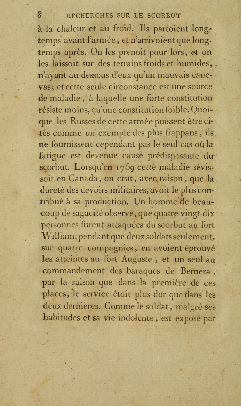 à la chaleur et au froid. Ils partoient long- temps avant l'armée, et n'arrivoientque long- temps après. On les prenoit pour lors, et on les laissoit sur des terrains froids et humides, . n'ayant au dessous d'eux qu'un mauvais cane- vas; et cette seule circonstance est une source de maladie , à laquelle une forte constitution résiste moins, qu'une constitution (bible. Quoi- que les Russes lie cette armée puissent être ci^ tés comme un exemple des plus frappans, ils ne fournissent cependant pas le seul cas où la fatigue est devenue cause prédisposante du- scorbut. Lorsqu'en 1759 cette maladie sévis- soit en Canada, on crut, avec.raison, que la dureté des devoirs militaires, avoit le pi us con- tribué à sa production. Un homme de beau- coup de sagacité observe, que quatre-vingt-dix personnes furent attaquées du scorbut au fort William, pendant que deux soldats seulement, sur quatre compagnies, en avoient éprouvé les atteintes au fort Auguste , et un seul au commandement des baraques de Bernera , par la raison que dans la première de ces places. Te service étoit plus dur que dans les deux dernières. Comme le soldat, malgré ses habitudes et sa vie indolente, est exposé par