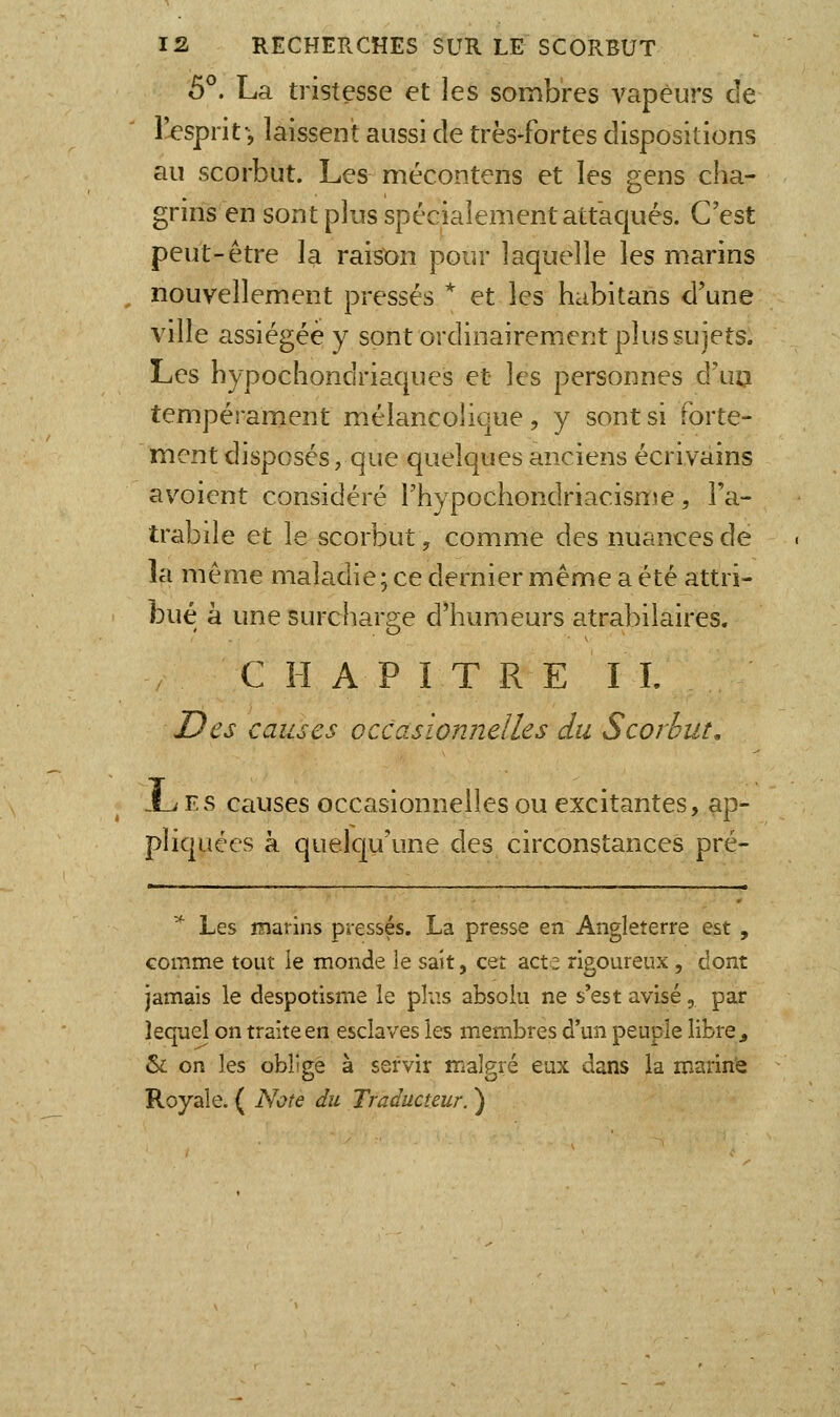 5°. La tristesse et les sombres A^apèurs de l^sprit-, laissent aussi de très-fortes dispositions au scorbut. Les mécontens et les gens cha- grins en sont plus spécialement attaqués. C'est peut-être la raison pour laquelle les marins nouvellement pressés * et les habitans d'une ville assiégée y sont ordinairement plus sujets. Les hypochondriaques et les personnes d'ua tempérament mélancolique, y sont si forte- ment disposés, que quelques anciens écrivains avoient considéré l'hypochondriacisme, Fa- trabile et le scorbut, comme des nuances de la même maladie; ce dernier même a été attri- bué à une surchar2;e d'humeurs atrabilaires. CHAPITRE IL I?es causes occasionnelles du Scorbut, i_i Fs causes occasionnelles ou excitantes, ap- pliquées à quelqu'une des circonstances pré- ^ Les marins pressés. La presse en Angleterre est , comme tout le monde le sait, cet acte rigoureux, dont jamais le despotisme le pb.s absolu ne s'est avisé, par lequel on traite en esclaves les membres d'un peuple libre ^ &: on les obligé à servir malgré eux dans la marin'e Royale. ( Note du Traducteur. )