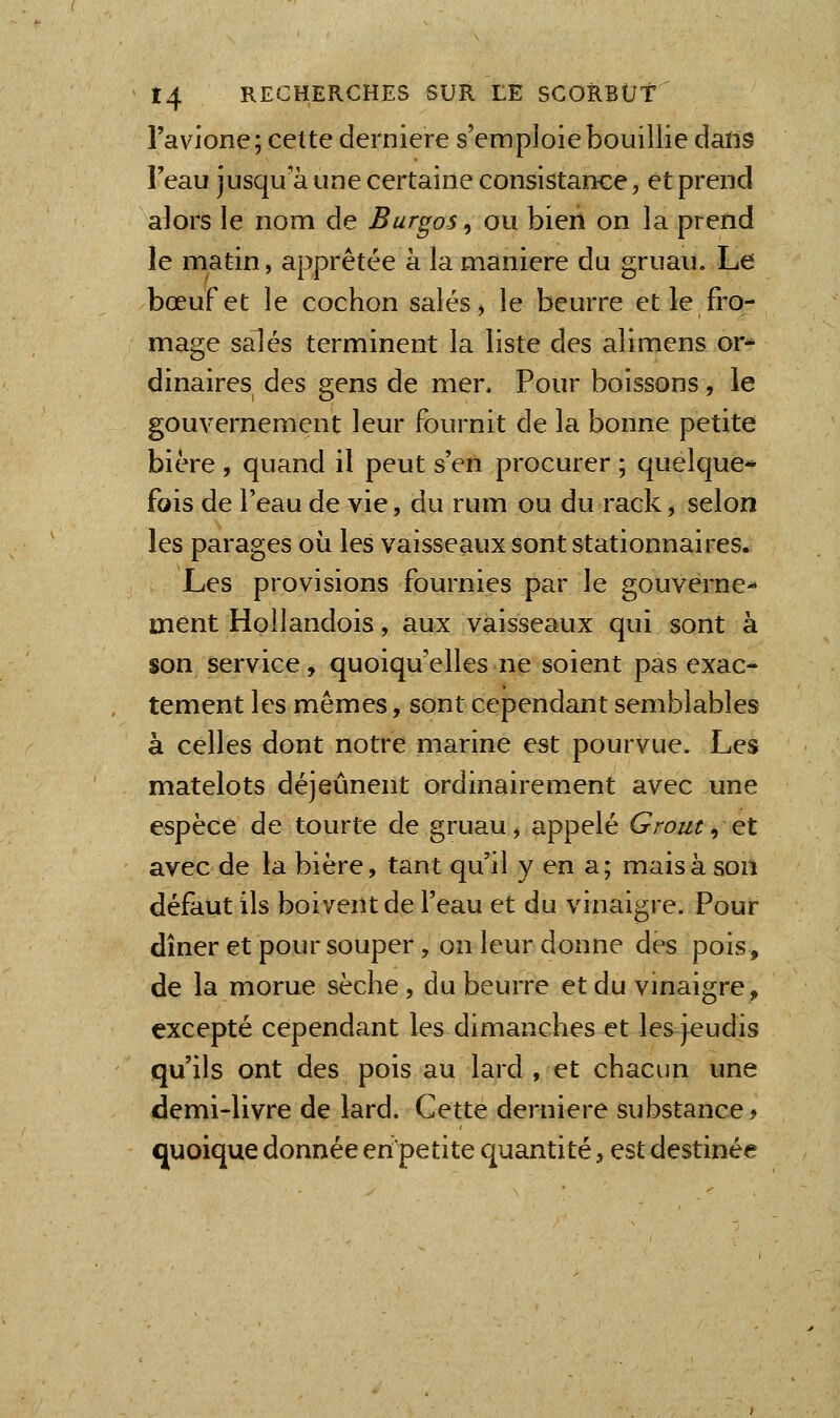 l'avione; celte dernière s'emploie bouillie dans l'eau jusqu'à une certaine consistance, et prend alors le nom de Burgos ^ ou bien on la prend le matin, apprêtée à la manière du gruau. Le bœuf et le cochon salés, le beurre et le fro- mage salés terminent la liste des alimens or* dinaires des gens de mer. Pour boissons, le gouvernement leur fournit de la bonne petite bière , quand il peut s'en procurer ; quelque- fois de l'eau de vie, du ru m ou du rack, selon les parages où les vaisseaux sont stationnaires. Les provisions fournies par le gouverne- ment Hollandois, aux vaisseaux qui sont à son service, quoiqu'elles ne soient pas exac- tement les mêmes, sont cependant semblables à celles dont noti*e marine est pourvue. Les matelots déjeûnent ordinairement avec une espèce de tourte de gruau, appelé Grout, et avec de la bière, tant qu'il y en a; mais à son défaut ils boivent de l'eau et du vinaigre. Pour dîner et pour souper, on leur donne des pois, de la morue sèche, du beurre et du vinaigre, excepté cependant les dimanches et les jeudis qu'ils ont des pois au lard , et chacun une demi-livre de lard. Cette dernière substance > quoique donnée en'petite quantité, est destinée