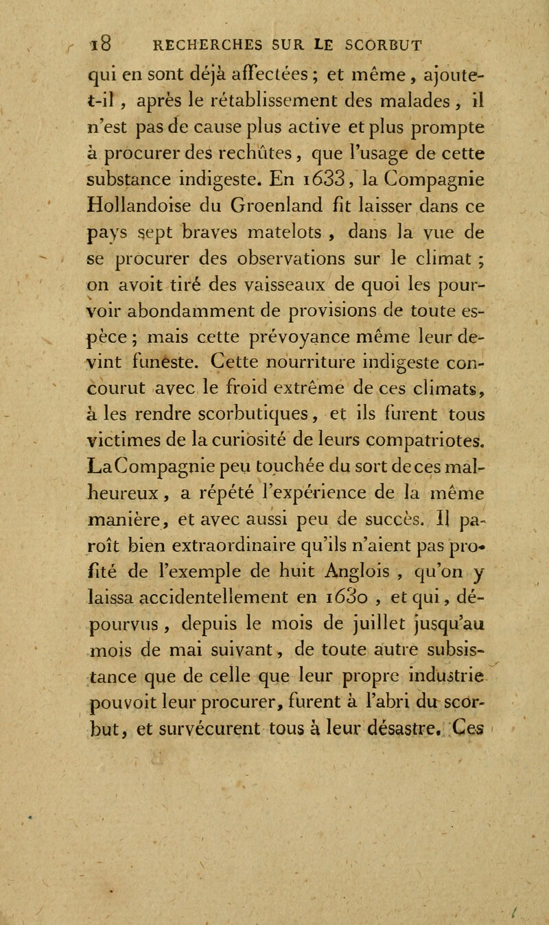 qui en sont déjà afTeclées ; et même , ajoute- t-il , après le rétablissement des malades , il n'est pas de cause plus active et plus prompte à procurer des rechûtes, que l'usage de cette substance indigeste. En i633, la Compagnie Hollandoise du Groenland fit laisser dans ce pays sept braves matelots , dans la vue de se procurer des observations sur le climat ; on avoit tiré des vaisseaux de quoi les pour- voir abondamment de provisions de toute es- pèce ; mais cette prévoyance même leur de- vint funeste. Cette nourriture indigeste con- courut avec le froid extrême de ces climats, à les rendre scorbutiques, et ils furent tous victimes de la curiosité de leurs compatriotes. LaCompagnie peu touchée du sort de ces mal- heureux , a répété l'expérience de la même manière, et avec aussi peu de succès. Il pa- roît bien extraordinaire qu'ils n'aient pas pro- fité de l'exemple de huit Anglois , qu'on y laissa accidentellement en i63o , et qui, dé- pourvus , depuis le mois de juillet jusqu'au mois de mai suivant, de toute autre subsis- tance que de celle que leur propre industrie pouvoit leur procurer, furent à l'abri du scor- but, et survécurent tous à leur désastre. Ces