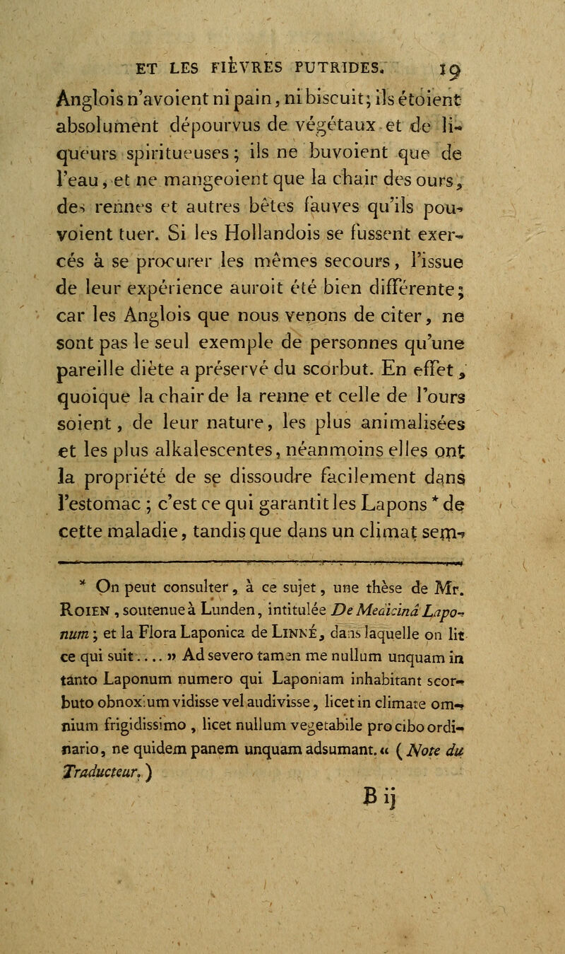 Anglois n'avoient ni pain, ni biscuit; ils étoient absolument dépourvus de végétaux et de li- queurs spiritueuses; ils ne buvoient que de l'eau, et ne mangeoient que la chair des ours, des rennes et autres bètes fauves qu'ils pou^ voient tuer. Si les Hollandois se fussent exer^ ces à se procurer les mêmes secours, l'issue de leur expérience aurolt été bien différente; car les Anglois que nous venons de citer, ne sont pas le seul exemple de personnes qu'une pareille diète a préservé du scorbut. En effet , quoique la chair de la renne et celle de Tours soient, de leur nature, les plus animalisées et les plus alkalescentes, néanmoins elles ont la propriété de se dissoudre facilement d^na l'estomac ; c'est ce qui garantit les Lapons * de cette maladie, tandis que dans un climat seip-? ■~ ■<• ■,■'!, .. ■■;r -''>—!—■■■..'-'.. ,11 yH ** On peut consulter, à ce sujet, une thèse de Mr. RoiEN , soutenue à Lunden, intitulée De Meàkinâ Lapo-^ num ; et la Flora Laponica de Linné, dais laquelle on lit ce qui suit » Ad severo tamen me nullum unquam ia tânto Laponum numéro qui Laponiam inhabitant scor- butoobnox'umvidissevelaudivisse, Hcetinclimare om-? îiium frigidissimo , licet nullum vegetabile prociboordi- îiario, ne quidempanem unquam adsumant. « {^Note dit Traducteur. ) Bij