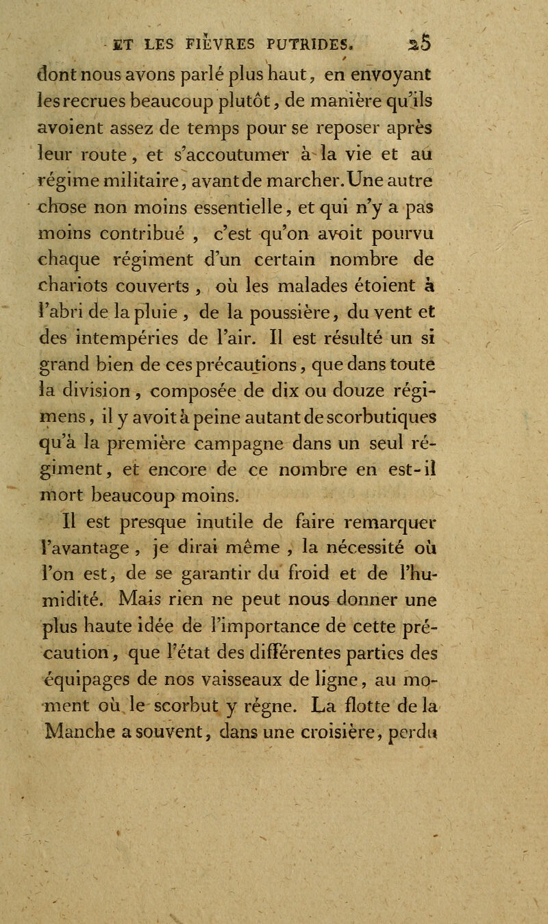 ûont nous avons parlé plus haut, en envoyant les recrues beaucoup plutôt, de manière qu'ils avoient assez de temps pour se reposer après leur route, et s'accoutumer à la vie et au régime militaire, avant de marcher. Une autre chose non moins essentielle, et qui n'y a pas moins contribué , c'est qu'on avoit pourvu chaque régiment d'un certain nombre de chariots couverts , où les malades étoient à l'abri de la pluie , de la poussière, du vent et des intempéries de l'air. Il est résulté un si grand bien de ces précautions, que dans toute la division, composée de dix ou douze régi- mens, il y avoit à peine autant de scorbutiques qu'à la première campagne dans un seul ré- giment, et encore de ce nombre en est-il mort beaucoup moins. Il est presque inutile de faire remarquer l'avantage , je dirai même , la nécessité où l'on est, de se garantir du froid et de l'hu- midité. Mais rien ne peut nous donner une plus haute idée de l'importance de cette pré- caution , que l'état des différentes parties des équipages de nos vaisseaux de ligne, au mo- ment où le scorbut y régne. La flotte delà Manche a souvent, dans une croisière, perdu