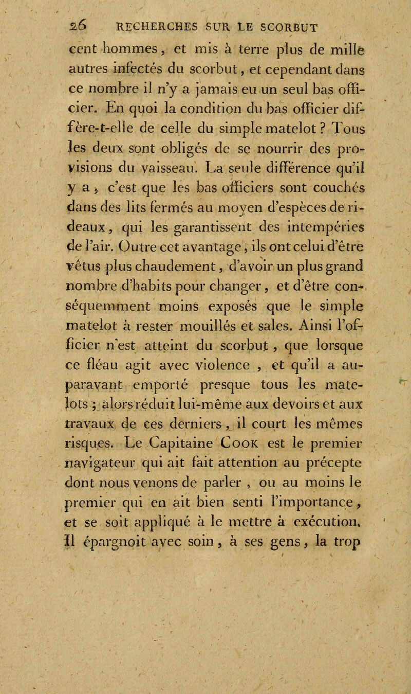 cent hommes, et mis à terre plus de mille autres infectés du scorbut, et cependant dans ce nombre il n'y a jamais eu un seul bas offi- cier. En quoi la condition du bas officier dif- f ère-t-elie de celle du simple matelot ? Tous les deux sont obligés de se nourrir des pro- visions du vaisseau. La seule différence qu'il y a j c'est que les bas officiers sont couchés dans des lits fermés au moyen d'espèces de ri- deaux, qui les garantissent des intempéries de l'air. Outre cet avantage, ils ont celui d'être vêtus plus chaudement, d'avoir un plus grand nombre d'habits pour changer, et d'être con- séquemment moins exposés que le simple matelot à rester mouillés et sales. Ainsi l'of- ficier n'est atteint du scorbut, que lorsque ce fléau agit avec violence , et qu'il a au- paravant emporté presque tous les mate- lots ; alors réduit lui-même aux devoirs et aux travaux de ces derniers , il court les mêmes risques. Le Capitaine CooK est le premier navigateur qui ait fait attention au précepte dont nous venons de parler , ou au moins le premier qui en ait bien senti l'importance, et se soit appliqué à le mettre à exécution. \\ épargnoit avec soin, à ses gens, la trop