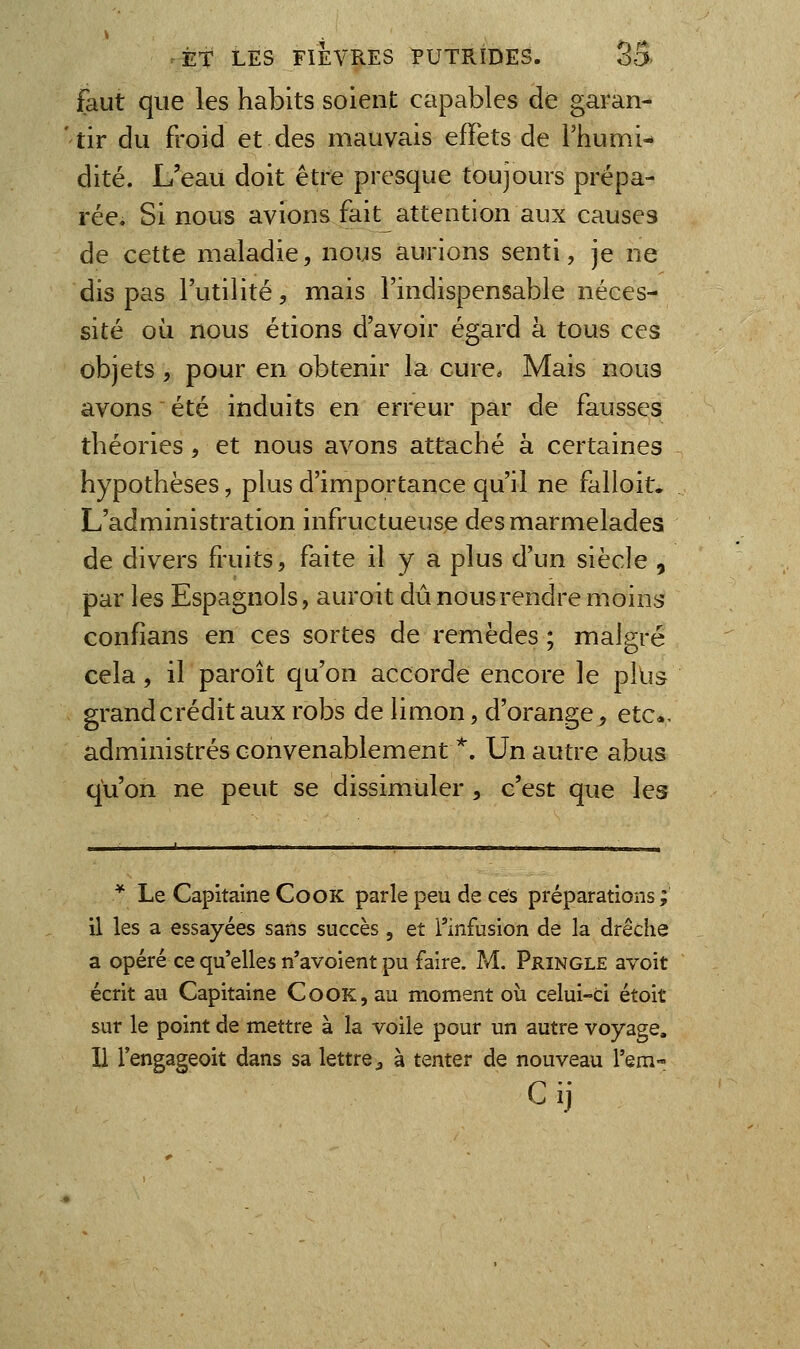 faut que les habits soient capables de garan- tir du froid et des mauvais effets de l'humi- dité. L'eau doit être presque toujours prépa- rée. Si nous avions fait attention aux causes de cette maladie, nous aurions senti, je ne dis pas l'utilité, mais l'indispensable néces- sité où nous étions d'avoir égard à tous ces objets, pour en obtenir la cure. Mais nous avons été induits en erreur par de fausses théories, et nous avons attaché à certaines hypothèses, plus d'importance qu'il ne falloit. L'administration infructueuse des marmelades de divers fruits, faite il y a plus d'un siècle , par les Espagnols, auroit dû nous rendre moins confîans en ces sortes de remèdes ; malgré cela, il paroît qu'on accorde encore le pllis grand crédit aux robs de limon, d'orange, etc*. administrés convenablement *. Un autre abus qu'on ne peut se dissimuler , c'est que les * Le Capitaine CooK parle peu de ces préparations ; il les a essayées sans succès, et l'infusion de la drêche a opéré ce qu'elles n'avoient pu faire. M. Pringle avoit écrit au Capitaine CooK,au moment où celui-ci étoit sur le point de mettre à la voile pour un autre voyage. H l'engageoit dans sa lettre ^ à tenter de nouveau l'em- C ij