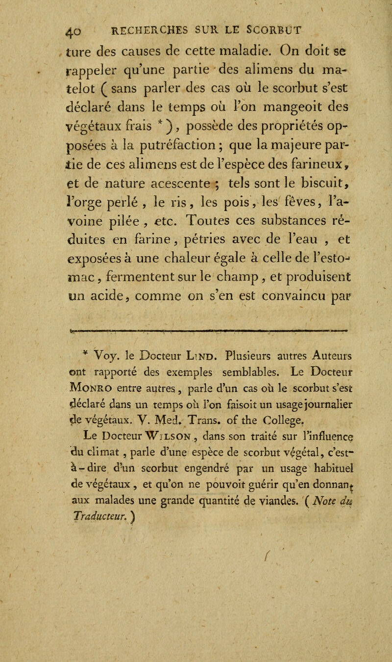 ture des causes de cette maladie. On doit se rappeler qu'une partie des alimens du ma- telot ( sans parler des cas où le scorbut s'est déclaré dans le temps où l'on mangeoit des végétaux frais * ), possède des propriétés op- posées à la putréfaction; que la majeure par- tie de ces alimens est de l'espèce des farineux, et de nature acescente ; tels sont le biscuit, l'orge perlé , le ris, les pois, les fèves, l'a- voine pilée , €tc. Toutes ces substances ré- duites en farine, pétries avec de l'eau , et exposées à une chaleur égale à celle de l'esto^ mac, fermentent sur le champ, et produisent un acide, comme on s'en est convaincu par * Voy. le Docteur Lind. Plusieurs autres Auteurs ont rapporté des exemples semblables. Le Docteur MoNRO entre autres , parle d'un cas où le scorbut s'est déclaré dans un temps où l'on faisoitun usage journalier de végétaux. Y. Med. Trans. of the Collège. Le Docteur ■W'LSON, dans son traité sur l'influence du climat, parle d'une espèce de scorbut végétal, c'est- à-dire d'un scorbut engendré par un usage habituel de végétaux, et qu'on ne pouvoir guérir qu'en donnan* aux malades une grande quantité de viandes. ( Note dî& Traducteur. ) f